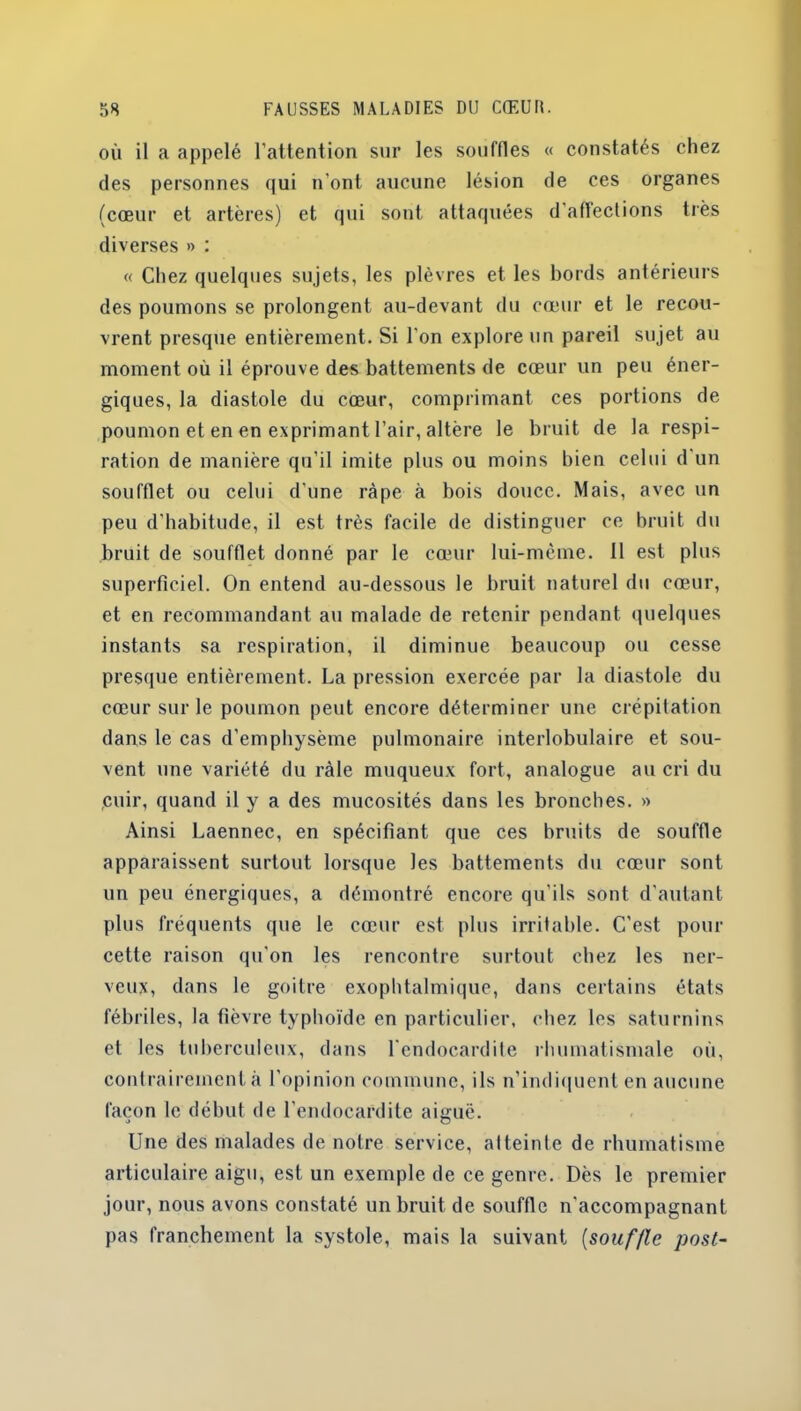 où il a appelé l’attention sur les souffles « constatés chez des personnes qui n’ont aucune lésion de ces organes (cœur et artères) et qui sont attaquées d'affections très diverses » : « Chez quelques sujets, les plèvres et les bords antérieurs des poumons se prolongent au-devant du cœur et le recou- vrent presque entièrement. Si l'on explore un pareil sujet au moment où il éprouve des battements de cœur un peu éner- giques, la diastole du cœur, comprimant ces portions de poumon et en en exprimant l’air, altère le bruit de la respi- ration de manière qu’il imite plus ou moins bien celui d un soufflet ou celui d’une râpe à bois douce. Mais, avec un peu d'habitude, il est très facile de distinguer ce bruit du bruit de soufflet donné par le cœur lui-meme. 11 est plus superficiel. On entend au-dessous le bruit naturel du cœur, et en recommandant au malade de retenir pendant quelques instants sa respiration, il diminue beaucoup ou cesse presque entièrement. La pression exercée par la diastole du cœur sur le poumon peut encore déterminer une crépitation dans le cas d'emphysème pulmonaire interlobulaire et sou- vent une variété du râle muqueux fort, analogue au cri du cuir, quand il y a des mucosités dans les bronches. » Ainsi Laennec, en spécifiant que ces bruits de souffle apparaissent surtout lorsque les battements du cœur sont un peu énergiques, a démontré encore qu’ils sont d'autant plus fréquents que le cœur est plus irritable. C’est pour cette raison qu'on les rencontre surtout chez les ner- veux, dans le goitre exophtalmique, dans certains états fébriles, la fièvre typhoïde en particulier, chez les saturnins et les tuberculeux, dans l'endocardite rhumatismale où, contrairement à l’opinion commune, ils n’indiquent en aucune façon le début de l’endocardite aiguë. Une des malades de notre service, atteinte de rhumatisme articulaire aigu, est un exemple de ce genre. Dès le premier jour, nous avons constaté un bruit de souffle n'accompagnant pas franchement la systole, mais la suivant (souffle post-