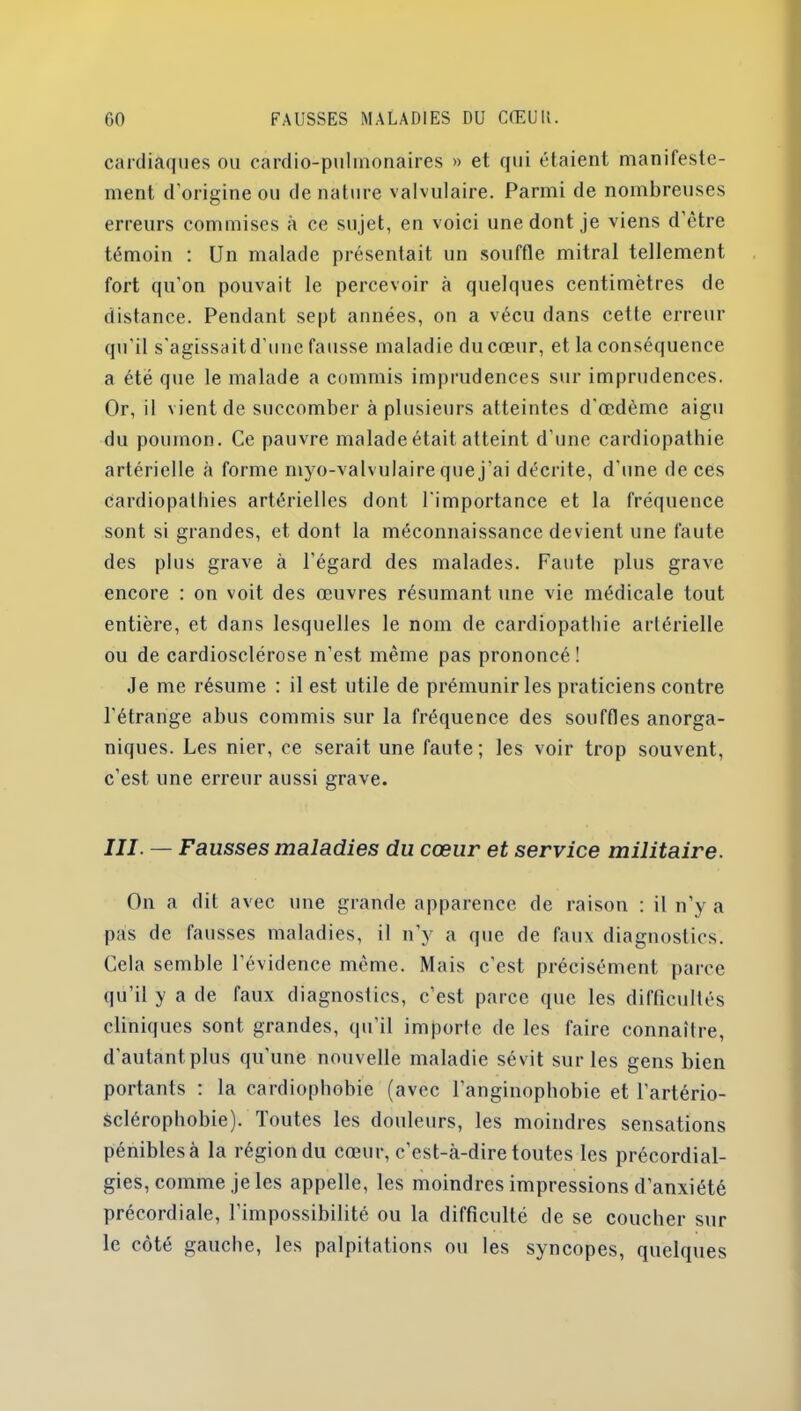 cardiaques ou cardio-pulmonaires » et qui étaient manifeste- ment d’origine ou de nature valvulaire. Parmi de nombreuses erreurs commises à ce sujet, en voici une dont je viens d’être témoin : Un malade présentait un souffle mitral tellement fort qu’on pouvait le percevoir à quelques centimètres de distance. Pendant sept années, on a vécu dans cette erreur qu'il s'agissait d’une fausse maladie du cœur, et la conséquence a été que le malade a commis imprudences sur imprudences. Or, il vient de succomber à plusieurs atteintes d'œdème aigu du poumon. Ce pauvre malade était atteint d’une cardiopathie artérielle à forme rnyo-valvulaire que j’ai décrite, d’une de ces cardiopathies artérielles dont l’importance et la fréquence sont si grandes, et dont la méconnaissance devient une faute des plus grave à l’égard des malades. Faute plus grave encore : on voit des œuvres résumant une vie médicale tout entière, et dans lesquelles le nom de cardiopathie artérielle ou de cardiosclérose n'est même pas prononcé! Je me résume : il est utile de prémunir les praticiens contre l'étrange abus commis sur la fréquence des souffles anorga- niques. Les nier, ce serait une faute; les voir trop souvent, c’est une erreur aussi grave. III — Fausses maladies du cœur et service militaire. On a dit avec une grande apparence de raison : il n’y a pas de fausses maladies, il n’y a que de faux diagnostics. Cela semble l’évidence même. Mais c’est précisément parce qu’il y a de faux diagnostics, c’est parce que les difficultés cliniques sont grandes, qu’il importe de les faire connaître, d'autant plus qu'une nouvelle maladie sévit sur les gens bien portants : la cardiophobie (avec l’anginophobie et l’artério- Sclérophobie). Toutes les douleurs, les moindres sensations pénibles à la région du cœur, c’est-à-dire toutes les précordial- gies, comme je les appelle, les moindres impressions d’anxiété précordiale, l’impossibilité ou la difficulté de se coucher sur le côté gauche, les palpitations ou les syncopes, quelques