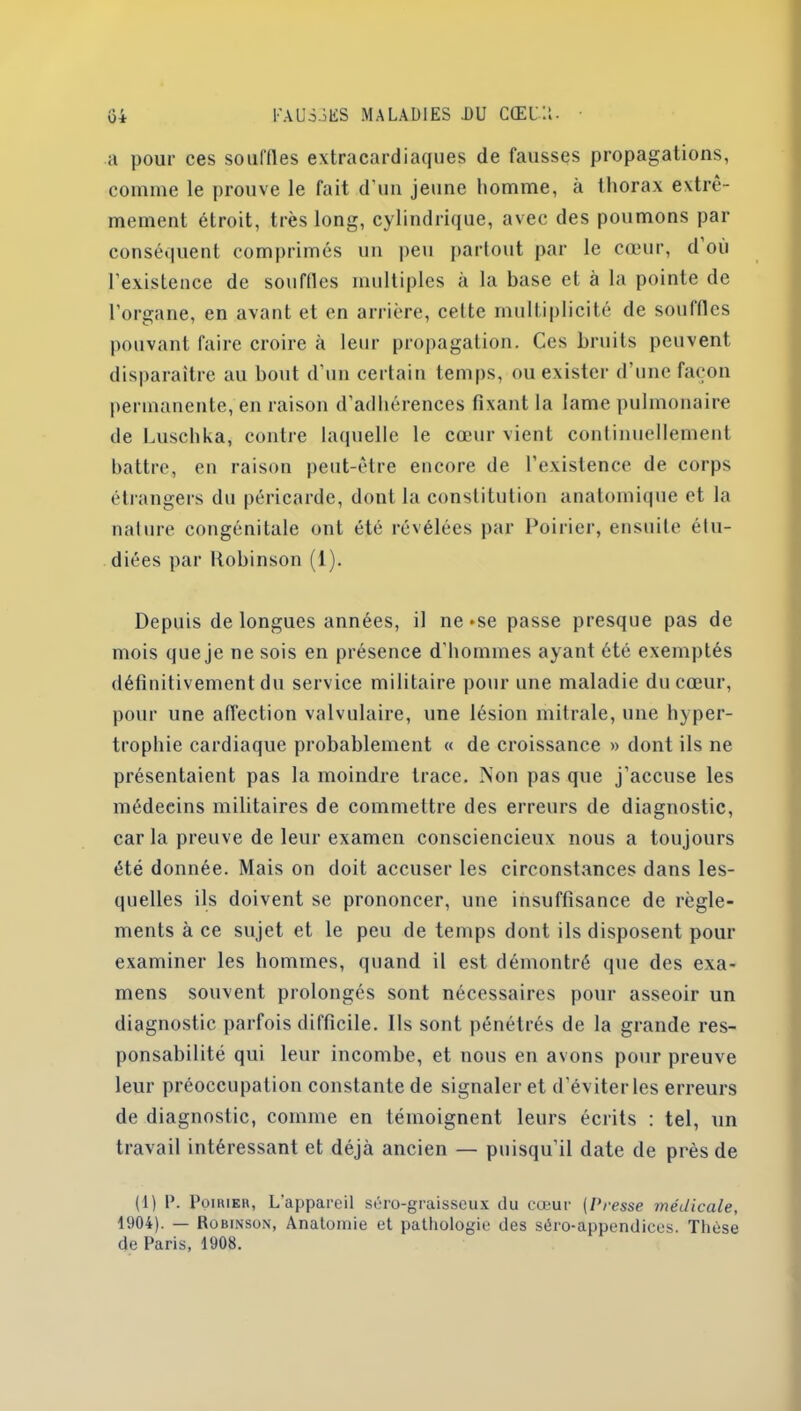 o* a pour ces souffles extracardiaques de fausses propagations, comme le prouve le fait d'un jeune homme, à thorax extrê- mement étroit, très long, cylindrique, avec des poumons par conséquent comprimés un peu partout par le cœur, d où l’existence de souflles multiples à la base et à la pointe de l'organe, en avant et en arrière, cette multiplicité de souffles pouvant faire croire à leur propagation. Ces bruits peuvent disparaître au bout d'un certain temps, ou exister d’une façon permanente, en raison d’adhérences fixant la lame pulmonaire de Luschka, contre laquelle le cœur vient continuellement battre, en raison peut-être encore de l’existence de corps étrangers du péricarde, dont la constitution anatomique et la nature congénitale ont été révélées par Poirier, ensuite étu- diées par Robinson (1). Depuis de longues années, il ne*se passe presque pas de mois que je ne sois en présence d'hommes ayant ôté exemptés définitivement du service militaire pour une maladie du cœur, pour une affection valvulaire, une lésion mitrale, une hyper- trophie cardiaque probablement « de croissance » dont ils ne présentaient pas la moindre trace. Non pas que j’accuse les médecins militaires de commettre des erreurs de diagnostic, car la preuve de leur examen consciencieux nous a toujours été donnée. Mais on doit accuser les circonstances dans les- quelles ils doivent se prononcer, une insuffisance de règle- ments à ce sujet et le peu de temps dont ils disposent pour examiner les hommes, quand il est démontré que des exa- mens souvent prolongés sont nécessaires pour asseoir un diagnostic parfois difficile. Us sont pénétrés de la grande res- ponsabilité qui leur incombe, et nous en avons pour preuve leur préoccupation constante de signaler et d'éviter les erreurs de diagnostic, comme en témoignent leurs écrits : tel, un travail intéressant et déjà ancien — puisqu’il date de près de (1) 1'. Poirier, L'appareil séro-graisseux du cœur (Presse médicale, 1904). — Robinson, Anatomie et pathologie des séro-appendices. Thèse de Paris, 1908.