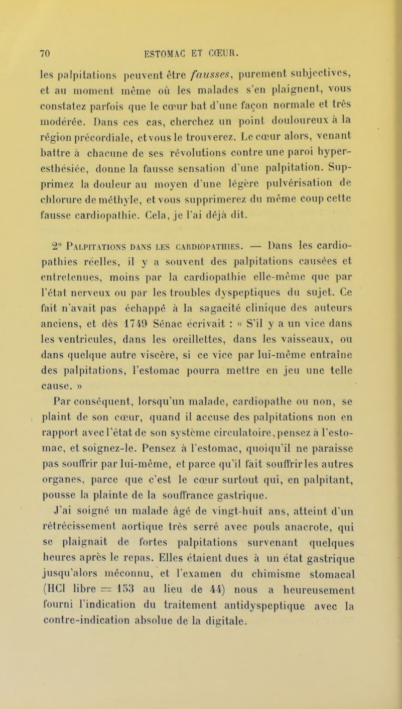 les palpitations peuvent être fausses, purement subjectives, et au moment même où les malades s’en plaignent, vous constatez parfois que le cœur bat d'une façon normale et très modérée. Dans ces cas, cherchez un point douloureux à la région précordiale, etvousle trouverez. Le cœur alors, venant battre à chacune de ses révolutions contre une paroi hyper- esthésiée, donne la fausse sensation d’une palpitation. Sup- primez la douleur au moyen d’une légère pulvérisation de chlorure de méthyle, etvous supprimerez du même coup celte fausse cardiopathie. Cela, je l’ai déjà dit. 2° Palpitations dans les cardiopathies. — Dans les cardio- pathies réelles, il y a souvent des palpitations causées et entretenues, moins par la cardiopathie elle-même que par l’état nerveux ou par les troubles dyspeptiques du sujet. Ce fait n’avait pas échappé à la sagacité clinique des auteurs anciens, et dès 1749 Sénac écrivait : « S’il y a un vice dans les ventricules, dans les oreillettes, dans les vaisseaux, ou dans quelque autre viscère, si ce vice par lui-même entraîne des palpitations, l'estomac pourra mettre en jeu une telle cause. » Par conséquent, lorsqu’un malade, cardiopathe ou non, se plaint de son cœur, quand il accuse des palpitations non en rapport avec l'état de son système circulatoire, pensez à l'esto- mac, et soignez-le. Pensez à l'estomac, quoiqu’il ne paraisse pas souffrir par lui-même, et parce qu’il fait souffrir les autres organes, parce que c'est le cœur surtout qui, en palpitant, pousse la plainte de la souffrance gastrique. J’ai soigné un malade âgé de vingt-huit ans, atteint d'un rétrécissement aortique très serré avec pouls anacrote, qui se plaignait de fortes palpitations survenant quelques heures après le repas. Elles étaient dues à un état gastrique jusqu’alors méconnu, et l’examen du chimisme stomacal (HCl libre — 153 au lieu de 4-4) nous a heureusement fourni l’indication du traitement antidyspeptique avec la contre-indication absolue de la digitale.