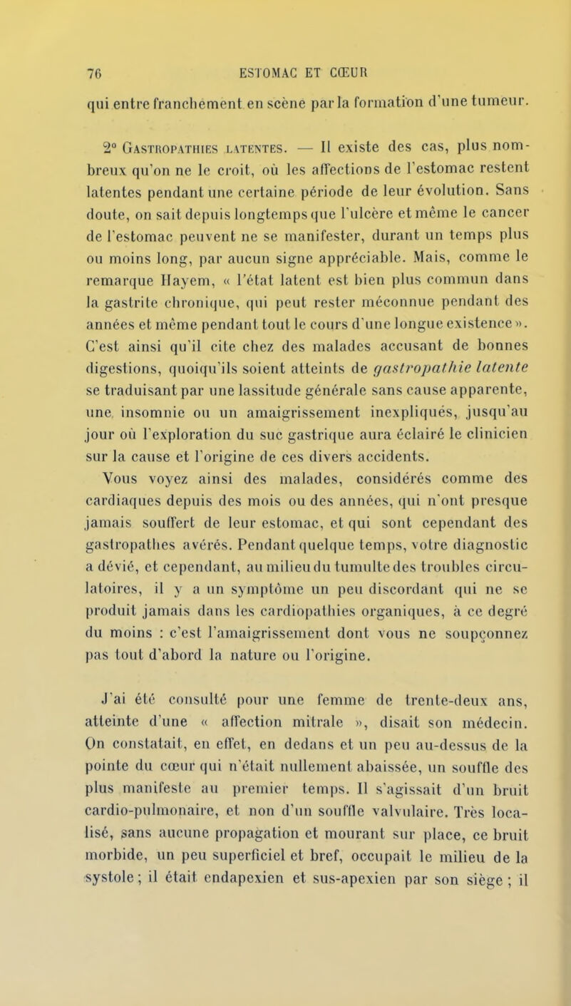 qui entre franchement en scène parla formation d'une tumeur. 2° Gastropathies latentes. — Il existe des cas, plus nom- breux qu’on ne le croit, où les affections de l’estomac restent latentes pendant une certaine période de leur évolution. Sans doute, on sait depuis longtemps que l'ulcère et même le cancer de l’estomac peuvent ne se manifester, durant un temps plus ou moins long, par aucun signe appréciable. Mais, comme le remarque Hayem, « l’état latent est bien plus commun dans la gastrite chronique, qui peut rester méconnue pendant des années et même pendant tout le cours d une longue existence». C’est ainsi qu'il cite chez des malades accusant de bonnes digestions, quoiqu'ils soient atteints de gastropathie latente se traduisant par une lassitude générale sans cause apparente, une insomnie ou un amaigrissement inexpliqués, jusqu'au jour où l’exploration du suc gastrique aura éclairé le clinicien sur la cause et l’origine de ces divers accidents. Vous voyez ainsi des malades, considérés comme des cardiaques depuis des mois ou des années, qui n'ont presque jamais souffert de leur estomac, et qui sont cependant des gastropathes avérés. Pendant quelque temps, votre diagnostic a dévié, et cependant, au milieu du tumulte des troubles circu- latoires, il y a un symptôme un peu discordant qui ne se produit jamais dans les cardiopathies organiques, à ce degré du moins : c'est l’amaigrissement dont vous ne soupçonnez pas tout d’abord la nature ou l'origine. J'ai été consulté pour une femme de trente-deux ans, atteinte d’une « affection mitrale », disait son médecin. On constatait, en effet, en dedans et un peu au-dessus de la pointe du cœur qui n’était nullement abaissée, un souffle des plus manifeste au premier temps. Il s’agissait d’un bruit cardio-pulmonaire, et non d’un souffle valvulaire. Très loca- lisé, sans aucune propagation et mourant sur place, ce bruit morbide, un peu superficiel et bref, occupait le milieu de la systole ; il était cndapexien et sus-apexien par son siège ; il