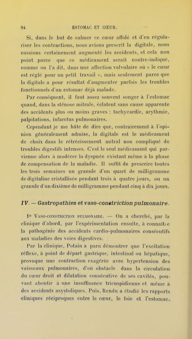 Si, dans le but de calmer ce cœur affolé et d'en régula- riser les contractions, nous avions prescrit la digitale, nous eussions certainement augmenté les accidents, et cela non point parce que ce médicament serait contre-indiqué, comme on l’a dit, dans une affection valvulaire où « le cœur est réglé pour un petit travail », mais seulement parce que la digitale a pour résultat d'augmenter parfois les troubles fonctionnels d’un estomac déjà malade. Par conséquent, il faut assez souvent songer à l'estomac quand, dans la sténose mitrale, éclatent sans cause apparente des accidents plus ou moins graves : tachycardie, arythmie, palpitations, infarctus pulmonaires. Cependant je me bâte de dire que, contrairement à l'opi- nion généralement admise, la digitale est le médicament de choix dans le rétrécissement mitral non compliqué de troubles digestifs intenses. C’est le seul médicament qui par- vienne alors à modérer la dyspnée existant même à la phase de compensation de la maladie. Il suffit de prescrire toutes les trois semaines un granule d’un quart de milligramme de digitaline cristallisée pendant trois à quatre jours, ou un granule d'un dixième de milligramme pendant cinq à dix jours. IV. — Gastropathies et vaso-constriction pulmonaire. 1° Vaso-constriction pulmonaire. — On a cherché, par la clinique d'abord, par l’expérimentation ensuite, à connaîti e la pathogénie des accidents cardio-pulmonaires consécutifs aux maladies des voies digestives. Par la clinique, Potain a paru démontrer que l’excitation réflexe, à point de départ gastrique, intestinal ou hépatique, provoque une contraction exagérée avec hypertension des vaisseaux pulmonaires, d’où obstacle dans la circulation du cœur droit et dilatation consécutive de ses cavités, pou- vant aboutir à une insuffisance tricuspidienne et même à des accidents asystoliques. Puis, Rendu a étudié les rapports cliniques réciproques entre le cœur, le foie et l’estomac.