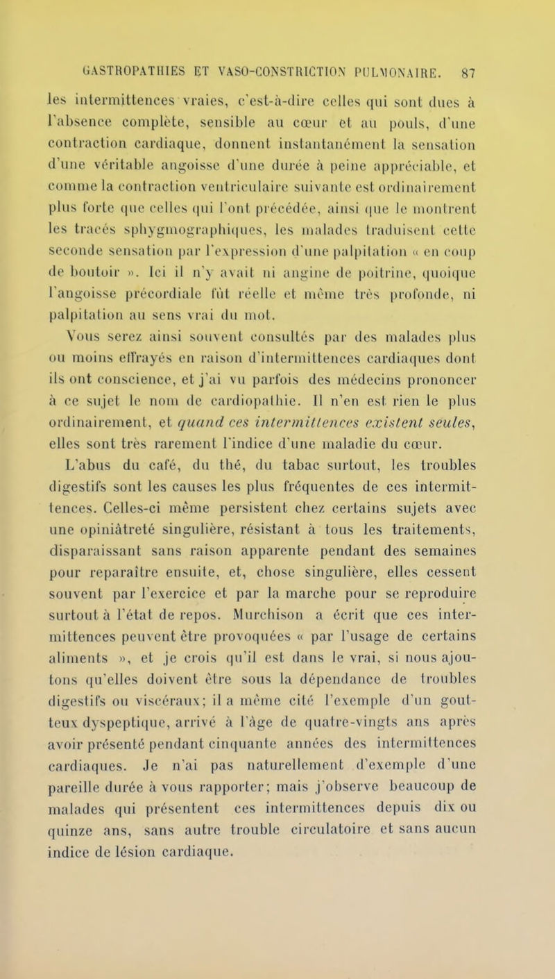 les intermittences vraies, c’est-à-dire celles qui sont dues à l'absence complète, sensible au cœur et au pouls, d'une contraction cardiaque, donnent instantanément la sensation d’une véritable angoisse d’une durée à peine appréciable, et comme la contraction ventriculaire suivante est ordinairement plus forte que celles qui l'ont précédée, ainsi «pie le montrent les tracés sphygmographiques, les malades traduisent celte seconde sensation par l'expression d une palpitation « en coup de boutoir ». Ici il n'y avait ni angine de poitrine, quoique l’angoisse précordiale fût réelle et même très profonde, ni palpitation au sens vrai du mot. Vous serez ainsi souvent consultés par des malades plus ou moins effrayés en raison d'intermittences cardiaques dont ils ont conscience, et j'ai vu parfois des médecins prononcer à ce sujet le nom de cardiopathie. Il n’en est rien le plus ordinairement, et quand ces intermittences existent seules, elles sont très rarement l'indice d'une maladie du cœur. L’abus du café, du thé, du tabac surtout, les troubles digestifs sont les causes les plus fréquentes de ces intermit- tences. Celles-ci même persistent chez certains sujets avec une opiniâtreté singulière, résistant à tous les traitements, disparaissant sans raison apparente pendant des semaines pour reparaître ensuite, et, chose singulière, elles cessent souvent par l’exercice et par la marche pour se reproduire surtout à l’état de repos. Murchison a écrit que ces inter- mittences peuvent être provoquées « par l’usage de certains aliments », et je crois qu’il est dans le vrai, si nous ajou- tons qu'elles doivent être sous la dépendance de troubles digestifs ou viscéraux; il a même cité l’exemple d'un gout- teux dyspeptique, arrivé à l'àge de quatre-vingts ans après avoir présenté pendant cinquante années des intermittences cardiaques. .le n’ai pas naturellement d’exemple d’une pareille durée à vous rapporter; mais j’observe beaucoup de malades qui présentent ces intermittences depuis dix ou quinze ans, sans autre trouble circulatoire et sans aucun indice de lésion cardiaque.