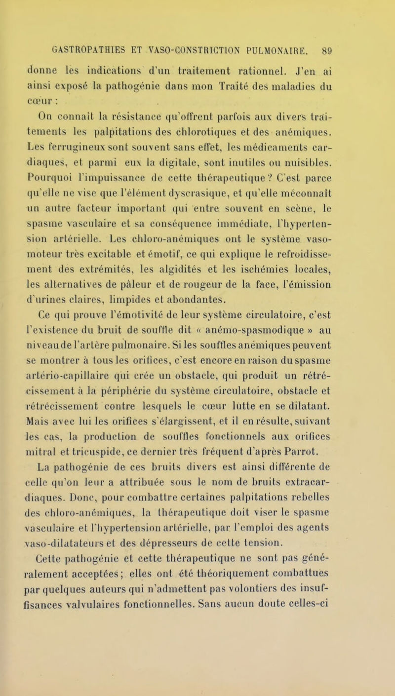 donne les indications d’un traitement rationnel. J’en ai ainsi exposé la pathogénie dans mon Traité des maladies du cœur : On connaît la résistance qu’offrent parfois aux divers trai- tements les palpitations des chlorotiques et des anémiques. Les ferrugineux sont souvent sans effet, les médicaments car- diaques, et parmi eux la digitale, sont inutiles ou nuisibles. Pourquoi l’impuissance de cette thérapeutique ? C'est parce qu’elle ne vise que l’élément dyscrasique, et qu’elle méconnaît un autre facteur important qui entre souvent en scène, le spasme vasculaire et sa conséquence immédiate, l'hyperten- sion artérielle. Les chloro-anémiques ont le système vaso- moteur très excitable et émotif, ce qui explique le refroidisse- ment des extrémités, les algidités et les ischémies locales, les alternatives de pâleur et de rougeur de la face, l’émission d’urines claires, limpides et abondantes. Ce (pii prouve l’émotivité de leur système circulatoire, c'est l’existence du bruit de souffle dit « anémo-spasmodique » au niveau de l’artère pulmonaire. Si les souffles anémiques peuvent se montrer à tous les orifices, c'est encore en raison du spasme artério-capillaire qui crée un obstacle, qui produit un rétré- cissement à la périphérie du système circulatoire, obstacle et rétrécissement contre lesquels le cœur lutte en se dilatant. Mais avec lui les orifices s’élargissent, et il en résulte, suivant les cas, la production de souffles fonctionnels aux orifices mitral et tricuspide, ce dernier très fréquent d’après Parrot. La pathogénie de ces bruits divers est ainsi différente de celle qu'on leur a attribuée sous le nom de bruits exlracar- diaques. Donc, pour combattre certaines palpitations rebelles des chloro-anémiques, la thérapeutique doit viser le spasme vasculaire et l'hypertension artérielle, par l'emploi des agents vaso-dilatateurs et des dépresseurs de cette tension. Cette pathogénie et cette thérapeutique ne sont pas géné- ralement acceptées ; elles ont été théoriquement combattues par quelques auteurs qui n’admettent pas volontiers des insuf- fisances valvulaires fonctionnelles. Sans aucun doute celles-ci