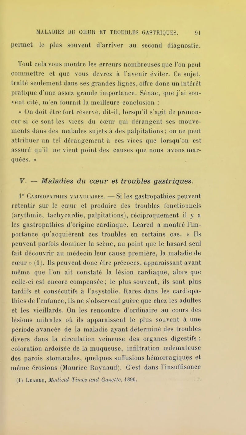 permet le plus souvent d’arriver au second diagnostic. Tout cela vous montre les erreurs nombreuses que l'on peut commettre et (pie vous devrez à l’avenir éviter. Ce sujet, traité seulement dans ses grandes lignes, offre donc un intérêt pratique d'une assez grande importance. Sénac, que j’ai sou- vent cité, m'en fournit la meilleure conclusion : « On doit être fort réservé, dit-il, lorsqu’il s’agit de pronon- cer si ce sont les vices du cœur qui dérangent ses mouve- ments dans des malades sujets à des palpitations; on ne peut attribuer un tel dérangement à ces vices que lorsqu'on est assuré qu’il ne vient point des causes que nous avons mar- quées. » V. — Maladies du cœur et troubles gastriques. 1° Cardiopathies valvulaires. — Si les gastropathies peuvent retentir sur le cœur et produire des troubles fonctionnels (arythmie, tachycardie, palpitations), réciproquement il y a les gastropathies d’origine cardiaque. Leared a montré l’im- portance qu’acquièrent ces troubles en certains cas. « Ils peuvent parfois dominer la scène, au point que le hasard seul fait découvrir au médecin leur cause première, la maladie de cœur » (1). Ils peuvent donc être précoces, apparaissant avant même que l’on ait constaté la lésion cardiaque, alors que celle-ci est encore compensée; le plus souvent, ils sont plus tardifs et consécutifs à l'asystolie. Rares dans les cardiopa- thies de l’enfance, ils ne s’observent guère que chez les adultes et les vieillards. On les rencontre d’ordinaire au cours des lésions mitrales où ils apparaissent le plus souvent à une période avancée de la maladie ayant déterminé des troubles divers dans la circulation veineuse des organes digestifs : coloration ardoisée de la muqueuse, infiltration œdémateuse des parois stomacales, quelques suffusions hémorragiques et même érosions (Maurice Raynaud). C’est dans l’insuffisance (1) Leared, Medical Times and Gazelle, 189G.