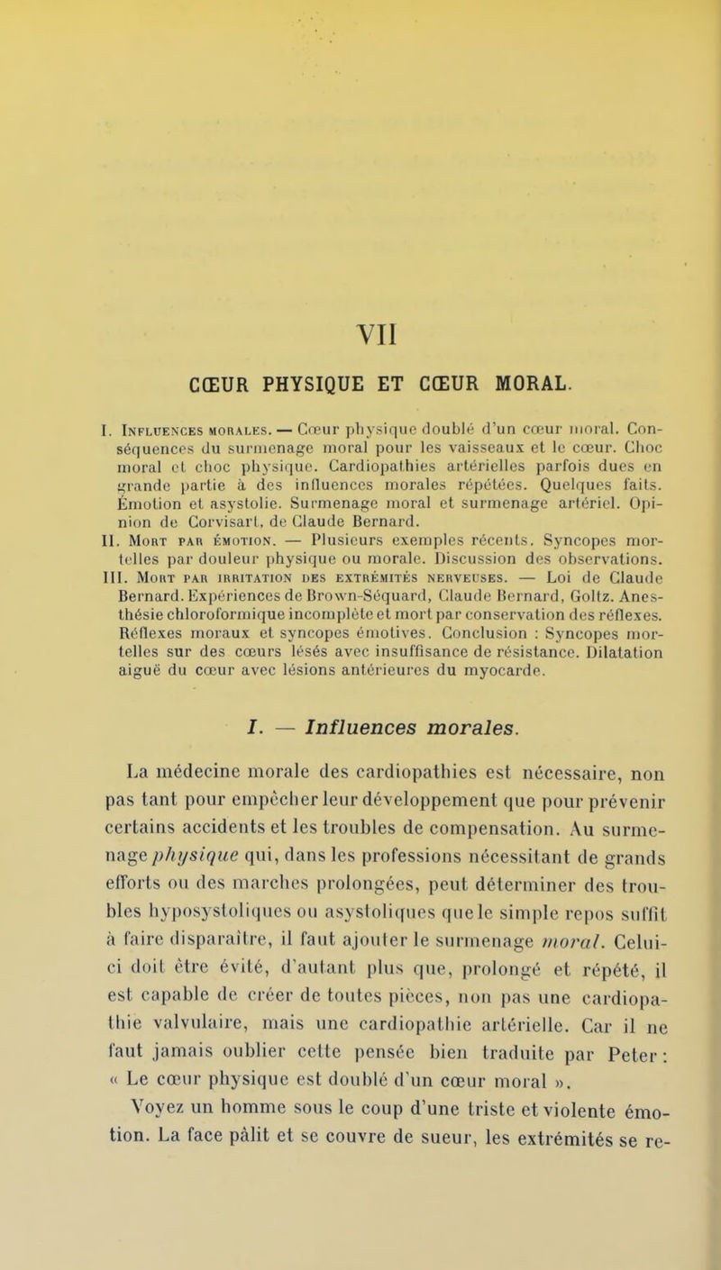 CŒUR PHYSIQUE ET CŒUR MORAL. I. Influences morales. — Cœur physique doublé d’un cœur moral. Con- séquences du surmenage moral pour les vaisseaux et le cœur. Choc moral et choc physique. Cardiopathies artérielles parfois dues en grande partie à des influences morales répétées. Quelques faits. Émotion et asystolie. Surmenage moral et surmenage artériel. Opi- nion de Corvisarl, de Claude Bernard. II. Mort par émotion. — Plusieurs exemples récents. Syncopes mor- telles par douleur physique ou morale. Discussion des observations. III. Mort par irritation des extrémités nerveuses. — Loi de Claude Bernard. Expériences de Brown-Séquard, Claude Bernard, Goltz. Anes- thésie chloroformique incomplète et mort par conservation des réflexes. Réflexes moraux et syncopes émotives. Conclusion : Syncopes mor- telles sur des cœurs lésés avec insuffisance de résistance. Dilatation aiguë du cœur avec lésions antérieures du myocarde. I. — Influences morales. La médecine morale des cardiopathies est nécessaire, non pas tant pour empêcher leur développement que pour prévenir certains accidents et les troubles de compensation. Au surme- nage physique qui, dans les professions nécessitant de grands efforts ou des marches prolongées, peut déterminer des trou- bles hyposystoliques ou asystoliques quele simple repos suffit à faire disparaître, il faut ajouter le surmenage moral. Celui- ci doit être évité, d’autant plus que, prolongé et répété, il est capable de créer de toutes pièces, non pas une cardiopa- thie valvulaire, mais une cardiopathie artérielle. Car il ne faut jamais oublier cette pensée bien traduite par Peter: « Le cœur physique est doublé d’un cœur moral ». Voyez un homme sous le coup d’une triste et violente émo- tion. La face pâlit et se couvre de sueur, les extrémités se re-