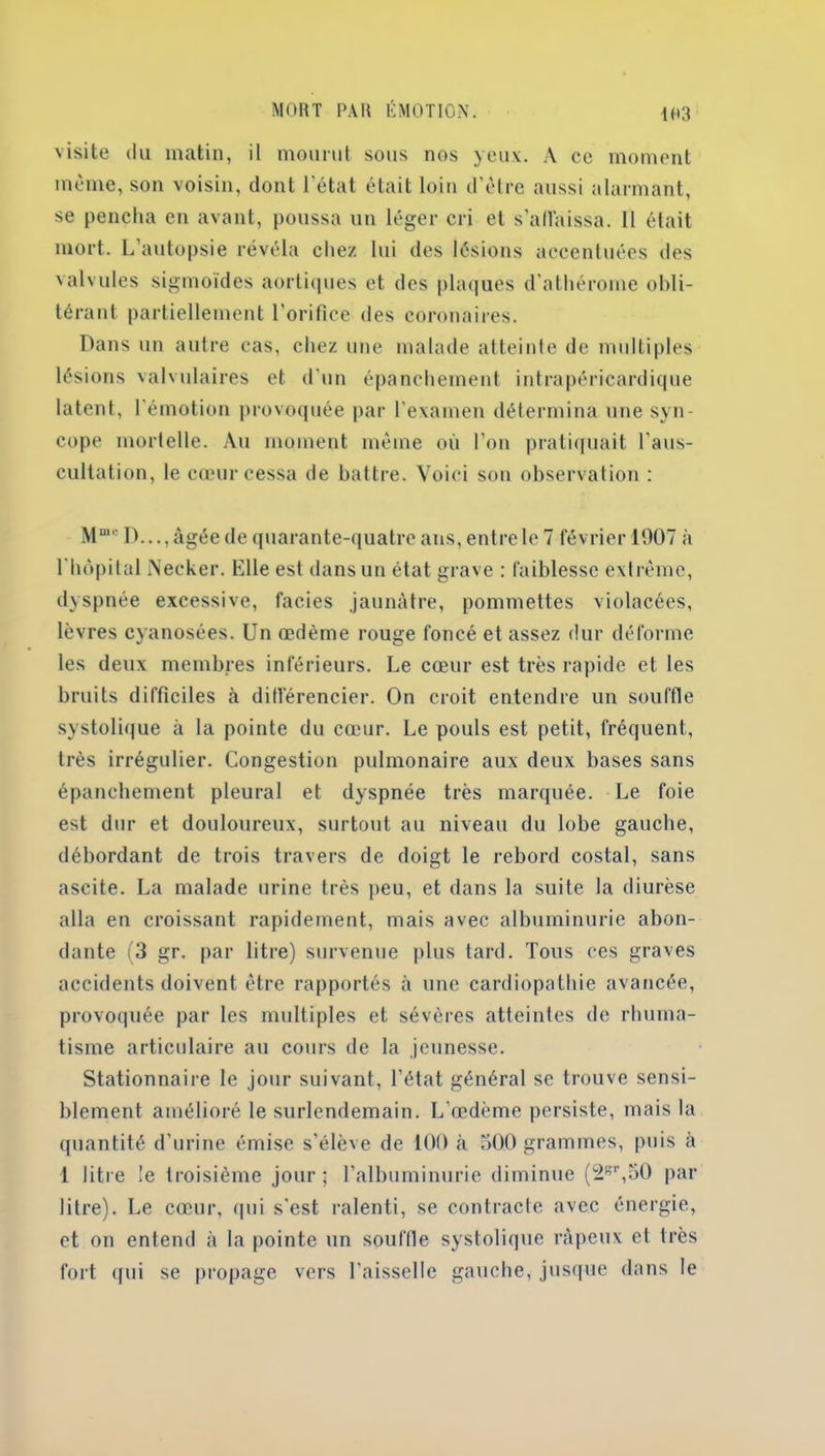 1H3 visite du matin, il mourut sous nos yeux. A ce moment même, son voisin, dont l’état était loin d'être aussi alarmant, se pencha en avant, poussa un léger cri et s'affaissa. II était mort. L’autopsie révéla chez, lui des lésions accentuées des valvules sigmoïdes aortiques et des plaques d'athérome obli- térant partiellement l’orifice des coronaires. Dans un autre cas, chez une malade atteinte de multiples lésions valvulaires et d'un épanchement intrapéricardique latent, l'émotion provoquée par l'examen détermina une syn- cope mortelle. Au moment même où l’on pratiquait l’aus- cultation, le cœur cessa de battre. Voici son observation : Mme D..., âgée de quarante-quatre ans, entre le 7 février 1907 à l'hôpital Necker. Elle est dans un état grave : faiblesse extrême, dyspnée excessive, faciès jaunâtre, pommettes violacées, lèvres cyanosées. Un œdème rouge foncé et assez dur déforme les deux membres inférieurs. Le cœur est très rapide et les bruits difficiles à différencier. On croit entendre un souffle systolique à la pointe du cœur. Le pouls est petit, fréquent, très irrégulier. Congestion pulmonaire aux deux bases sans épanchement pleural et dyspnée très marquée. Le foie est dur et douloureux, surtout au niveau du lobe gauche, débordant de trois travers de doigt le rebord costal, sans ascite. La malade urine très peu, et dans la suite la diurèse alla en croissant rapidement, mais avec albuminurie abon- dante (3 gr. par litre) survenue plus tard. Tous ces graves accidents doivent être rapportés à une cardiopathie avancée, provoquée par les multiples et sévères atteintes de rhuma- tisme articulaire au cours de la jeunesse. Stationnaire le jour suivant, l’état général se trouve sensi- blement amélioré le surlendemain. L'œdème persiste, mais la quantité d’urine émise s’élève de 100 à 500 grammes, puis à 1 litre le troisième jour; l’albuminurie diminue (2Br,50 par litre). Le cœur, qui s'est ralenti, se contracte avec énergie, et on entend à la pointe un souffle systolique râpeux et très fort qui se propage vers l’aisselle gauche, jusque dans le