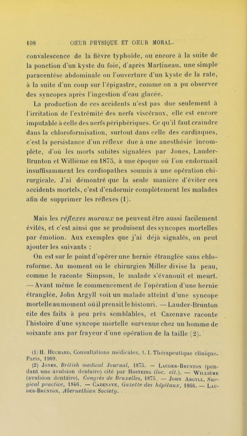 convalescence de la fièvre typhoïde, ou encore à la suite de la ponction d’un kyste du foie, d’après Martineau, une simple paracentèse abdominale ou l’ouverture d’un kyste de la rate, à la suite d’un coup sur l'épigastre, comme on a pu observer des syncopes après l’ingestion d’eau glacée. La production de ces accidents n'est pas due seulement à l'irritation de l’extrémité des nerfs viscéraux, elle est encore imputable à celle des nerfs périphériques. Ce qu’il faut craindre dans la chloroformisation, surtout dans celle des cardiaques, c’est la persistance d’un réflexe due à une anesthésie incom- plète, d’où les morts subites signalées par Jones, Lauder- Brunton et Willième en 1875, à une époque où l'on endormait insuffisamment les cardiopathes soumis à une opération chi- rurgicale. J’ai démontré que la seule manière d’éviter ces accidents mortels, c’est d’endormir complètement les malades afin de supprimer les réflexes (1). Mais les réflexes moraux ne peuvent être aussi facilement évités, et c’est ainsi que se produisent des syncopes mortelles par émotion. Aux exemples que .j’ai déjà signalés, on peut ajouter les suivants : On est sur le point d’opérer une hernie étranglée sans chlo- roforme. Au moment où le chirurgien Miller divise la peau, comme le raconte Simpson, le malade s’évanouit et meurt. — Avant même le commencement de l’opération d’une hernie étranglée, John Argyll voit un malade atteint d’une syncope mortelleau moment où il prenait le bistouri. —Lauder-Brunton cite des faits à peu près semblables, et Cazenave raconte l’histoire d’une syncope mortelle survenue chez un homme de soixante ans par frayeur d’une opération de la taille (2). (1) 11. IfucHAKi), ConsulLalions médicales, l. I. Thérapeutique clinique. Paris, 1909. (2) Jones, lirilish medical Journal, 1875. — Lauder-Bhunton (pen- dant une avulsion dentaire) cité par Hosteing (loc. cit.). — Willième (avulsion dentaire). Congrès de Bruxelles, 1875. — John Aiigyll, Sur- gical practice, 1846. — Cazenave, Gazelle des hôpitaux, 1866.— Lau- ueu-Buunton, Abernelhian Society.