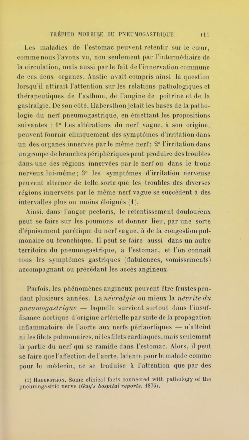 Les maladies de l’estomac peuvent retentir sur le cœur, comme nous l’avons vu, non seulement par l’intermédiaire de la circulation, mais aussi parle fait de l’innervation commune de ces deux organes. Anstie avait compris ainsi la question lorsqu'il attirait l’attention sur les relations pathologiques et thérapeutiques de l'asthme, de l’angine de poitrine et de la gastralgie. De son côté, Ilabersthon jetait les bases de la patho- logie du nerf pneumogastrique, en émettant les propositions suivantes : 1° Les altérations du nerf vague, à son origine, peuvent fournir cliniquement des symptômes d'irritation dans un des organes innervés par le même nerf; 2° l’irritation dans un groupe de branches périphériques peut produire des troubles dans une des régions innervées par le nerf ou dans le tronc nerveux lui-même; 3° les symptômes d'irritation nerveuse peuvent alterner de telle sorte que les troubles des diverses régions innervées par le meme nerf vague se succèdent à des intervalles plus ou moins éloignés (1). Ainsi, dans l’angor pectoris, le retentissement douloureux peut se faire sur les poumons et donner lieu, par une sorte d’épuisement parétique du nerf vague, à de la congestion pul- monaire ou bronchique. Il peut se faire aussi dans un autre territoire du pneumogastrique, k l’estomac, et l’on connaît tous les symptômes gastriques (flatulences, vomissements) accompagnant ou précédant les accès angineux. Parfois, les phénomènes angineux peuvent être frustes pen- dant plusieurs années. La névralgie ou mieux la névrite du pneumogastrique — laquelle survient surtout dans l'insuf- fisance aortique d’origine artérielle par suite delà propagation inflammatoire de l'aorte aux nerfs périaortiques — n'atteint ni les filets pulmonaires, ni les filets cardiaques, maisseulement la partie du nerf qui se ramifie dans l’estomac. Alors, il peut se faire que l’affection de l’aorte, latente pour le malade comme pour le médecin, ne se traduise à l’attention que par des (1) IIabehsthon, Some clinical facts connected with pathology of the pneumogastric nerve (Guy's hospital reports, 1875).