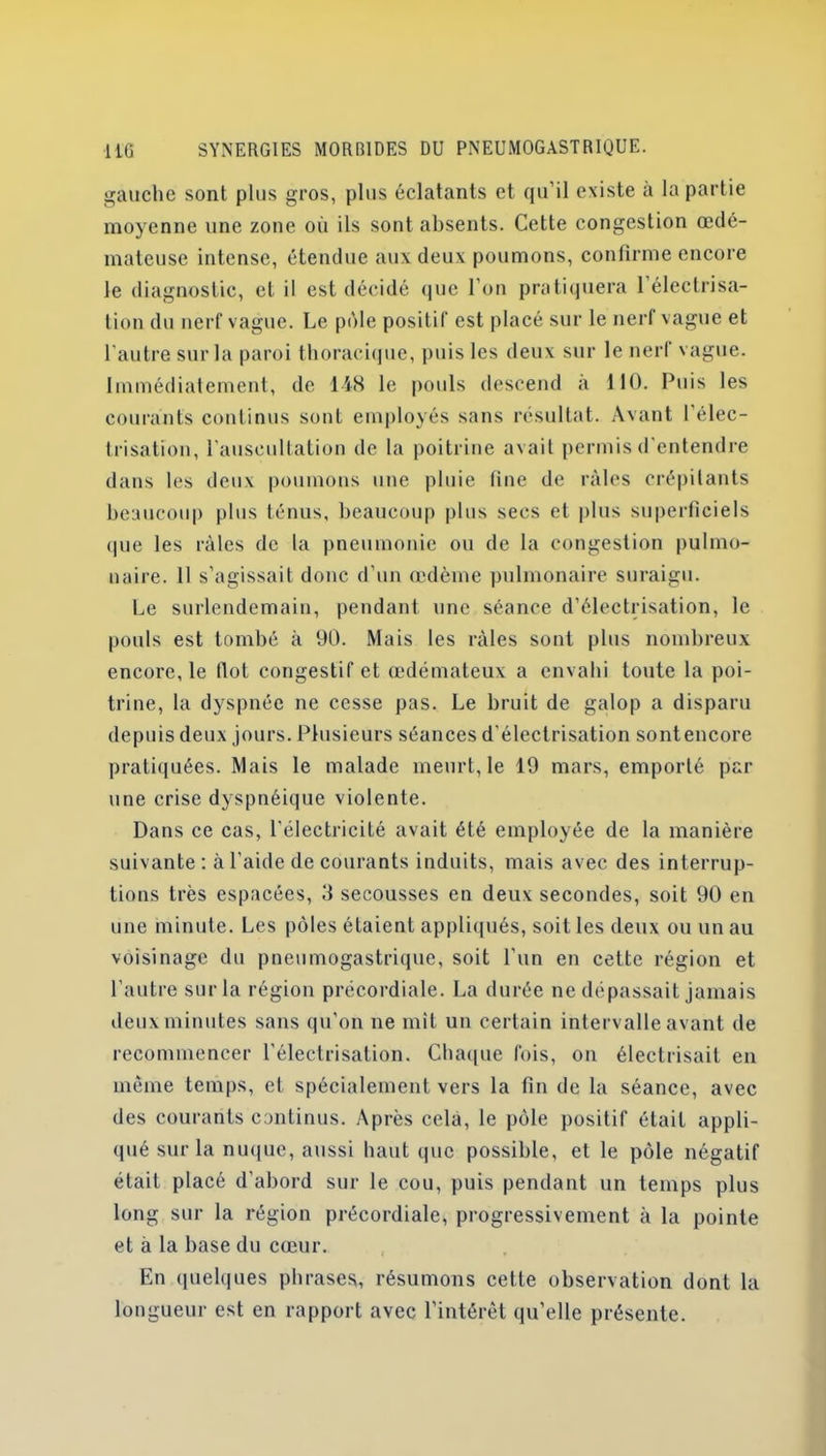 gauche sont plus gros, plus éclatants et qu’il existe à la partie moyenne une zone où ils sont absents. Cette congestion œdé- mateuse intense, étendue aux deux poumons, confirme encore le diagnostic, et il est décidé que l’on pratiquera 1 électrisa- tion du nerf vague. Le pôle positif est placé sur le nerf vague et l'autre sur la paroi thoracique, puis les deux sur le nerf vague. Immédiatement, de 118 le pouls descend à 110. Puis les courants continus sont employés sans résultat. Avant l'élec- trisation, l’auscultation de la poitrine avait permis d'entendre dans les deux poumons une pluie fine de râles crépitants beaucoup plus ténus, beaucoup plus secs et plus superficiels <pie les râles de la pneumonie ou de la congestion pulmo- naire. 11 s’agissait donc d’un œdème pulmonaire suraigu. Le surlendemain, pendant une séance d’électrisation, le pouls est tombé à 90. Mais les râles sont plus nombreux encore, le flot congestif et œdémateux a envahi toute la poi- trine, la dyspnée ne cesse pas. Le bruit de galop a disparu depuis deux jours. Plusieurs séances d'électrisation sontencore pratiquées. Mais le malade meurt, le 19 mars, emporté par une crise dyspnéique violente. Dans ce cas, l'électricité avait été employée de la manière suivante : à l’aide de courants induits, mais avec des interrup- tions très espacées, d secousses en deux secondes, soit 90 en une minute. Les pôles étaient appliqués, soit les deux ou un au voisinage du pneumogastrique, soit l'un en cette région et l’autre sur la région précordiale. La durée ne dépassait jamais deux minutes sans qu’on ne mit un certain intervalle avant de recommencer l'électrisation. Chaque fois, on électrisait en même temps, et spécialement vers la fin de la séance, avec des courants continus. Après cela, le pôle positif était appli- qué sur la nuque, aussi haut que possible, et le pôle négatif était placé d’abord sur le cou, puis pendant un temps plus long sur la région précordiale, progressivement à la pointe et à la base du cœur. En quelques phrases, résumons cette observation dont la longueur est en rapport avec l’intérêt qu’elle présente.