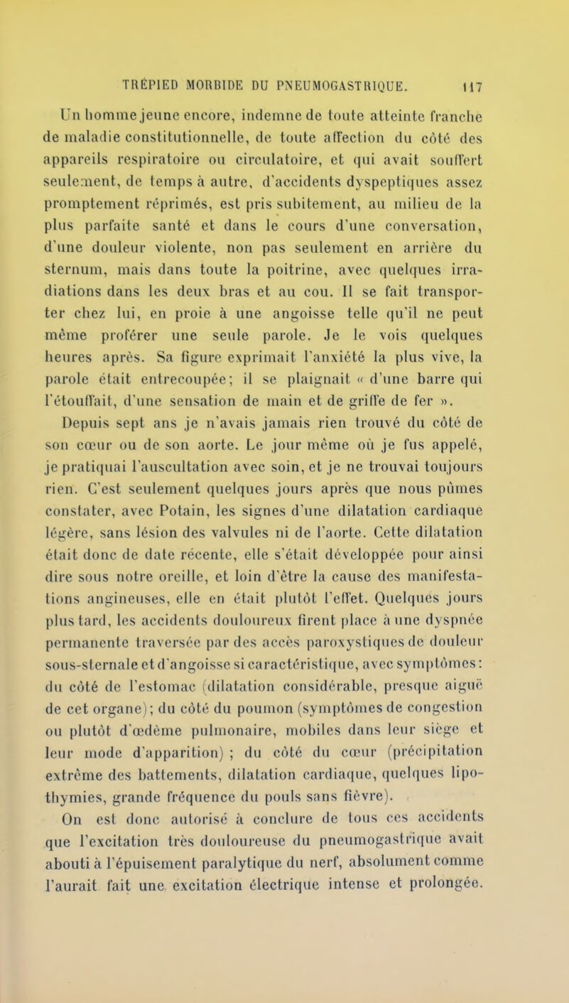 Un homme jeune encore, indemne de toute atteinte franche de maladie constitutionnelle, de toute affection du côté des appareils respiratoire ou circulatoire, et qui avait souffert seulement, de temps à autre, d’accidents dyspeptiques assez promptement réprimés, est pris subitement, au milieu de la plus parfaite santé et dans le cours d’une conversation, d’une douleur violente, non pas seulement en arrière du sternum, mais dans toute la poitrine, avec quelques irra- diations dans les deux bras et au cou. II se fait transpor- ter chez lui, en proie à une angoisse telle qu'il ne peut même proférer une seule parole. Je le vois quelques heures après. Sa figure exprimait l'anxiété la plus vive, la parole était entrecoupée; il se plaignait « d’une barre qui l’étouffait, d'une sensation de main et de griffe de fer ». Depuis sept ans je n’avais jamais rien trouvé du côté de son cœur ou de son aorte. Le jour même où je fus appelé, je pratiquai l’auscultation avec soin, et je ne trouvai toujours rien. C'est seulement quelques jours apres que nous pûmes constater, avec Potain, les signes d’une dilatation cardiaque légère, sans lésion des valvules ni de l’aorte. Cette dilatation était donc de date récente, elle s’était développée pour ainsi dire sous notre oreille, et loin d'être la cause des manifesta- tions angineuses, elle en était plutôt l’effet. Quelques jours plus tard, les accidents douloureux firent place aune dyspnée permanente traversée par des accès paroxystiques de douleur sous-sternale et d'angoisse si caractéristique, avec symptômes : du côté de l’estomac (dilatation considérable, presque aiguë de cet organe); du côté du poumon (symptômesde congestion ou plutôt d'œdème pulmonaire, mobiles dans leur siège et leur mode d'apparition) ; du côté du cœur (précipitation extrême des battements, dilatation cardiaque, quelques lipo- thymies, grande fréquence du pouls sans fièvre). On est donc autorisé à conclure de tous ces accidents que l’excitation très douloureuse du pneumogastrique avait abouti à l’épuisement paralytique du nerf, absolument comme l’aurait fait une excitation électrique intense et prolongée.