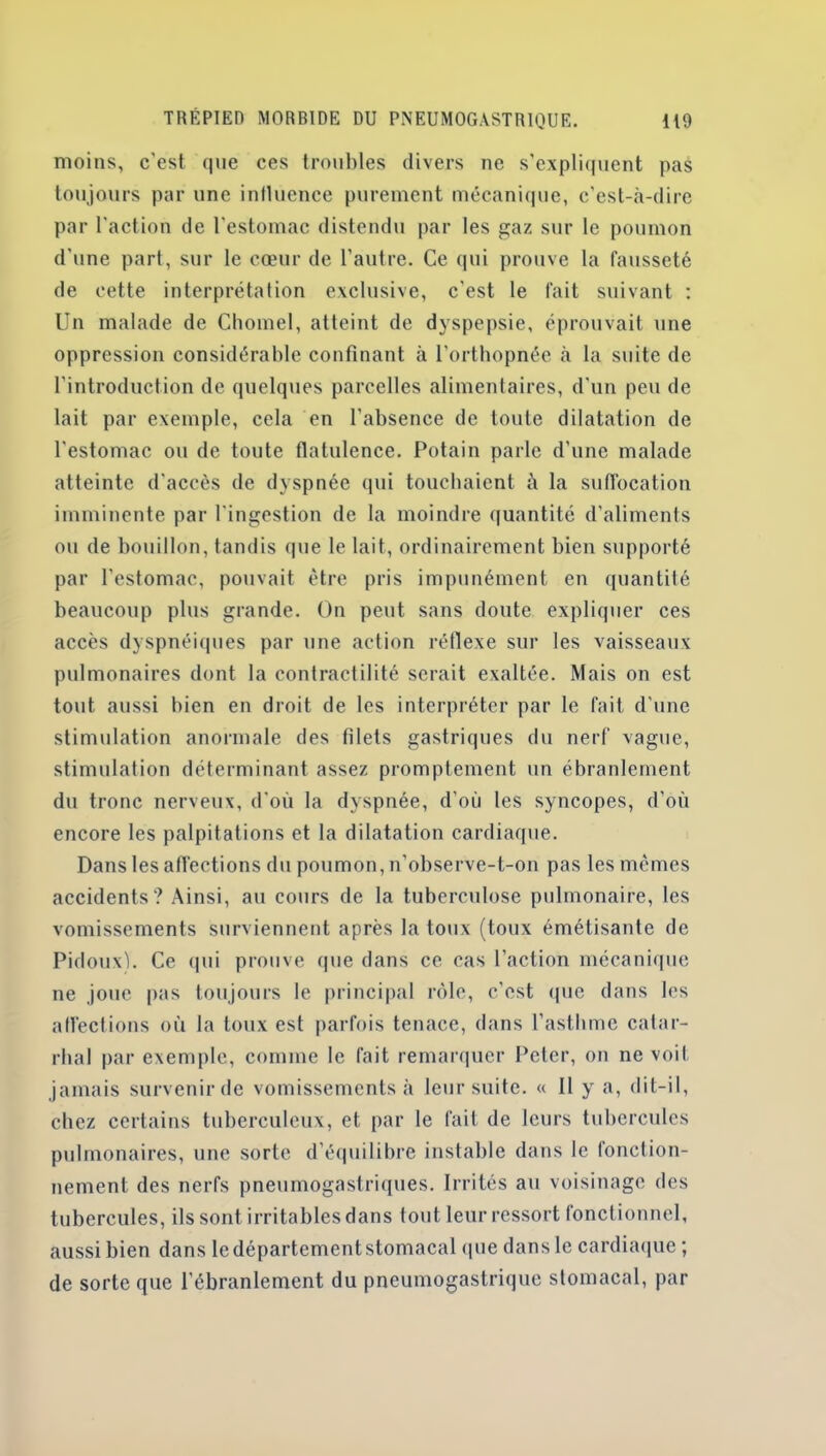 moins, c'est que ces trouilles divers ne s’expliquent pas toujours par une influence purement mécanique, c’est-à-dire par l'action de l'estomac distendu par les gaz sur le poumon d'une part, sur le cœur de l'autre. Ce qui prouve la fausseté de cette interprétation exclusive, c'est le fait suivant : Un malade de Chôme), atteint de dyspepsie, éprouvait une oppression considérable confinant à l’orthopnée à la suite de l’introduction de quelques parcelles alimentaires, d'un peu de lait par exemple, cela en l’absence de toute dilatation de l'estomac ou de toute flatulence. Potain parle d’une malade atteinte d'accès de dyspnée qui touchaient à la suffocation imminente par l'ingestion de la moindre quantité d’aliments ou de bouillon, tandis que le lait, ordinairement bien supporté par l’estomac, pouvait être pris impunément en quantité beaucoup plus grande. On peut sans doute expliquer ces accès dyspnéiques par une action réflexe sur les vaisseaux pulmonaires dont la contractilité serait exaltée. Mais on est tout aussi bien en droit de les interpréter par le fait d’une stimulation anormale des filets gastriques du nerf vague, stimulation déterminant assez promptement un ébranlement du tronc nerveux, d'où la dyspnée, d’où les syncopes, d’où encore les palpitations et la dilatation cardiaque. Dans les affections du poumon, n’observe-t-on pas les mêmes accidents? Ainsi, au cours de la tuberculose pulmonaire, les vomissements surviennent après la toux (toux émétisante de Pidoux). Ce qui prouve que dans ce cas l’action mécanique ne joue pas toujours le principal rôle, c'est que dans les affections où la toux est parfois tenace, dans l’asthme catar- rhal par exemple, comme le fait remarquer Peter, on ne voit jamais survenir de vomissements à leur suite. « Il y a, dit-il, chez certains tuberculeux, et par le fait de leurs tubercules pulmonaires, une sorte d’équilibre instable dans le fonction- nement des nerfs pneumogastriques. Irrités au voisinage des tubercules, ils sont irritables dans tout leur ressort fonctionnel, aussi bien dans le département stomacal que dans le cardiaque ; de sorte que l'ébranlement du pneumogastrique stomacal, par