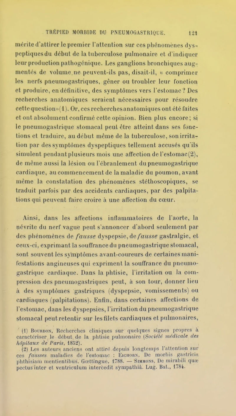 mérite d'attirer le premier l’attention sur ces phénomènes dys- peptiques du début de la tuberculose pulmonaire et d’indiquer leur production patbogénique. Les ganglions bronchiques aug- mentés de volume ne peuvent-ils pas, disait-il, « comprimer les nerfs pneumogastriques, gêner ou troubler leur fonction et produire, en définitive, des symptômes vers l’estomac? Des recherches anatomiques seraient nécessaires pour résoudre cettequestionw(l). Or, ces recherchesanatomiques ont été faites et ont absolument confirmé cette opinion. Bien plus encore; si le pneumogastrique stomacal peut être atteint dans ses fonc- tions et traduire, au début même de la tuberculose, son irrita- tion par des symptômes dyspeptiques tellement accusés qu’ils simulent pendant plusieurs mois une affection de l’estomac(2), de même aussi la lésion ou l’ébranlement du pneumogastrique cardiaque, au commencement de la maladie du poumon, avant même la constatation des phénomènes stéthoscopiques, se traduit parfois par des accidents cardiaques, par des palpita- tions qui peuvent faire croire à une affection du cœur. Ainsi, dans les affections inflammatoires de l’aorte, la névrite du nerf vague peut s'annoncer d’abord seulement par des phénomènes de fausse dyspepsie, de fausse gastralgie, et ceux-ci, exprimant la souffrance du pneumogastrique stomacal, sont souvent les symptômes avant-coureurs de certaines mani- festations angineuses qui expriment la souffrance du pneumo- gastrique cardiaque. Dans la phtisie, l'irritation ou la com- pression des pneumogastriques peut, à son tour, donner lieu à des symptômes gastriques (dyspepsie, vomissements) ou cardiaques (palpitations). Enfin, dans certaines affections de l'estomac, dans les dyspepsies, l'irritation du pneumogastrique stomacal peut retentir sur les filets cardiaques et pulmonaires, (1) Bourdon, Recherches cliniques sur quelques signes propres à caractériser le début de la phtisie pulmonaire (Société médicale des hôpitaux de Paris, 1852). (2) Les auteurs anciens ont attiré depuis longtemps l’attention sili- ces fausses maladies de l’estomac : Eichorn, De morbis gastricis phthisiam mentientibus. Gœttingue, 1788. — Simmons, De mirabili quai pectus inter et ventrieulum intercedit sÿmpathiâ. Lug. Bat., 1784.