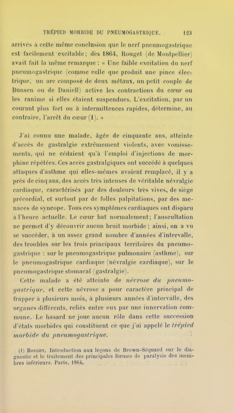 arrivés à cette même conclusion que le nerf pneumogastrique est facilement excitable; dès 18G4, Rouget (de Montpellier) avait fait la même remarque : « Une faible excitation du nerf pneumogastrique (comme celle que produit une pince élec- trique, un arc composé de deux métaux, un petit couple de Bunsen ou de Daniell) active les contractions du cœur ou les ranime si elles étaient suspendues. L'excitation, par un courant plus fort ou à intermittences rapides, détermine, au contraire, l’arrêt du cœur (1). » J'ai connu une malade, âgée de cinquante ans, atteinte d'accès de gastralgie extrêmement violents, avec vomisse- ments, qui ne cédaient qu’à l'emploi d’injections de mor- phine répétées. Ces accès gastralgiques ont succédé à quelques attaques d’asthme qui elles-mêmes avaient remplacé, il y a près de cinq ans, des accès très intenses de véritable névralgie cardiaque, caractérisés par des douleurs très vives, de siège précordial, et surtout par de folles palpitations, par des me- naces de syncope. Tous ces symptômes cardiaques ont disparu à l’heure actuelle. Le cœur bat normalement; l’auscultation ne permet d’y découvrir aucun bruit morbide; ainsi, on a vu se succéder, à un assez grand nombre d’années d'intervalle, des troubles sur les trois principaux territoires du pneumo- gastrique : sur le pneumogastrique pulmonaire (asthme), sur le pneumogastrique cardiaque (névralgie cardiaque), sur le pneumogastrique stomacal (gastralgie). Cette malade a été atteinte de névrose du pneumo- gastrique, et celte névrose a pour caractère principal de frapper à plusieurs mois, à plusieurs années d’intervalle, des organes différents, reliés entre eux par une innervation com- mune. Le hasard ne joue aucun rôle dans cette succession d’états morbides qui constituent ce que j'ai appelé le trépied morbide du pneumogastrique. (1) Rouget, Introduction aux leçons de Brown-Séquard sur le dia- gnostic et le traitement des principales formes de paralysie des mem- bres inférieurs. Paris, 1864,