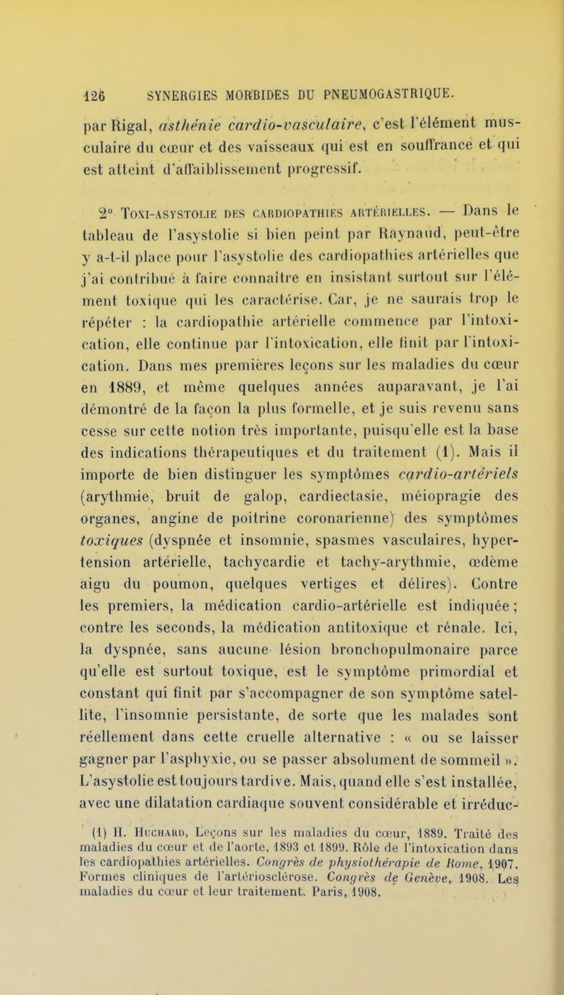 par Rigal, asthénie cai'dio-vasculaire, c’est l’élément mus- culaire du cœur et des vaisseaux qui est en souffrance et qui est atteint d’affaiblissement progressif. 2° Toxi-asystolie des cardiopathies artérielles. — Dans le tableau de l’asystolie si bien peint par Raynaud, peut-être y a-t-il place pour l’asystolie tics cardiopathies artérielles que j’ai contribué à faire connaître en insistant surtout sur l’élé- ment toxique qui les caractérise. Car, je ne saurais trop le répéter : la cardiopathie artérielle commence par l’intoxi- cation, elle continue par l'intoxication, elle finit par l’intoxi- cation. Dans mes premières leçons sur les maladies du cœur en 1889, et même quelques années auparavant, je l’ai démontré de la façon la plus formelle, et je suis revenu sans cesse sur celte notion très importante, puisqu'elle est la base des indications thérapeutiques et du traitement (1). Mais il importe de bien distinguer les symptômes cçtrdio-artériels (arythmie, bruit de galop, cardiectasie, méiopragie des organes, angine de poitrine coronarienne) des symptômes toxiques (dyspnée et insomnie, spasmes vasculaires, hyper- tension artérielle, tachycardie et tachy-arythmie, œdème aigu du poumon, quelques vertiges et délires). Contre les premiers, la médication cardio-artérielle est indiquée; contre les seconds, la médication antitoxique et rénale. Ici, la dyspnée, sans aucune lésion bronchopulmonaire parce qu’elle est surtout toxique, est le symptôme primordial et constant qui finit, par s’accompagner de son symptôme satel- lite, l’insomnie persistante, de sorte que les malades sont réellement dans cette cruelle alternative : « ou se laisser gagner par l’asphyxie, ou se passer absolument de sommeil ». L’asystolie est toujours tardive. Mais, quand elle s’est installée, avec une dilatation cardiaque souvent considérable et irréduc- (1) II. Huchard, Leçons sur les maladies du cœur, 1889. Traité des maladies du cœur et de l’aorte, 1893 et 1899. Rôle de l’intoxication dans les cardiopathies artérielles. Congrès de physiothérapie de Home, 1907. Formes cliniques de l’artériosclérose. Congrès de Genève, 1908. Les maladies du cœur et leur traitement. Paris, 1908.