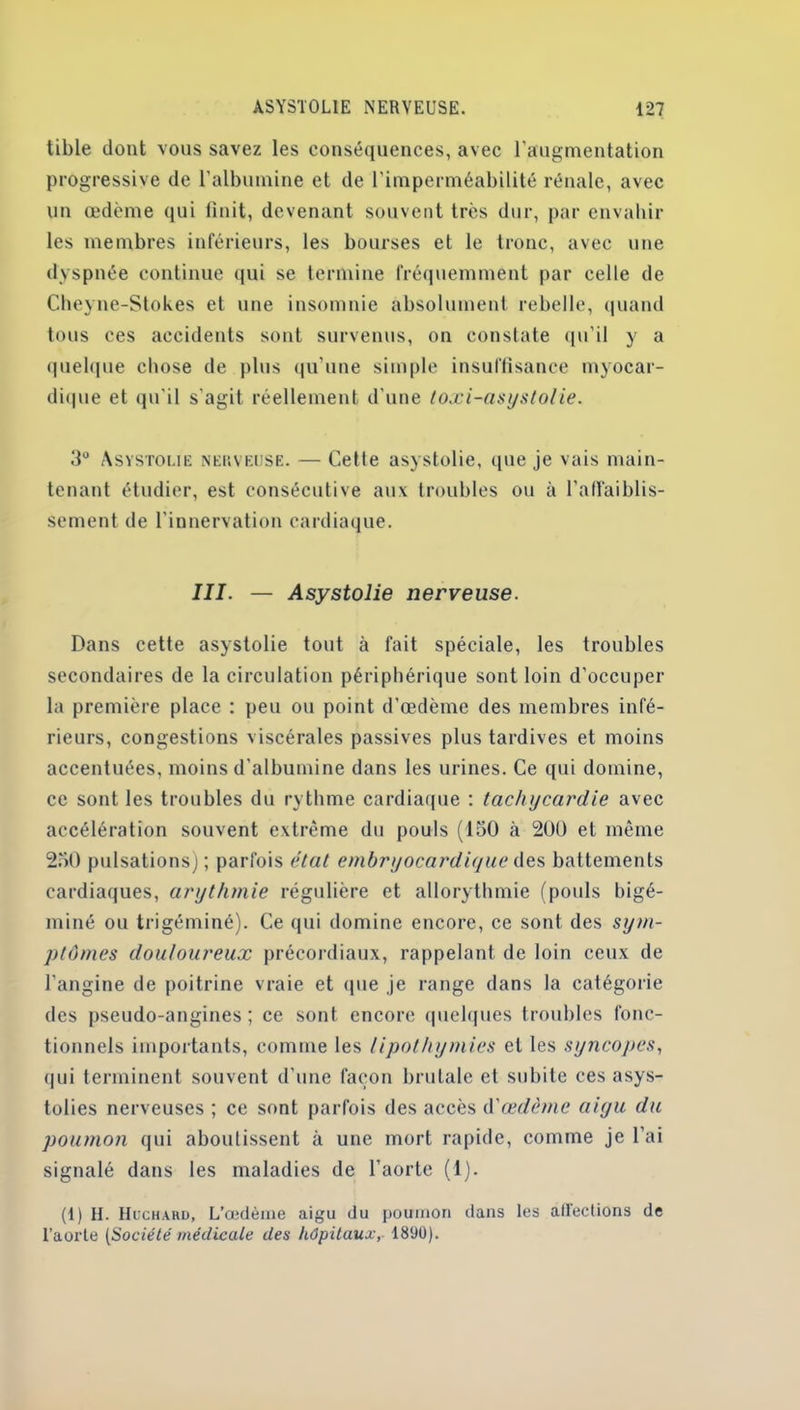 tible dont vous savez les conséquences, avec l'augmentation progressive de l’albumine et de l’imperméabilité rénale, avec un œdème qui finit, devenant souvent très dur, par envahir les membres inférieurs, les bourses et le tronc, avec une dyspnée continue qui se termine fréquemment par celle de Cheyne-Stokes et une insomnie absolument rebelle, quand tous ces accidents sont survenus, on constate qu’il y a quelque chose de plus qu'une simple insuffisance myocar- dique et qu'il s'agit réellement d’une toxi-asystolie. 5° Asystolie nekveuse. — Cette asystolie, que je vais main- tenant étudier, est consécutive aux troubles ou à l’affaiblis- sement de l’innervation cardiaque. III. — Asystolie nerveuse. Dans cette asystolie tout à fait spéciale, les troubles secondaires de la circulation périphérique sont loin d'occuper la première place : peu ou point d'œdème des membres infé- rieurs, congestions viscérales passives plus tardives et moins accentuées, moins d'albumine dans les urines. Ce qui domine, ce sont les troubles du rythme cardiaque : tachycardie avec accélération souvent extrême du pouls (150 à 200 et même 250 pulsations) ; parfois état embryocardiyuc ôqs battements cardiaques, arythmie régulière et allorythmie (pouls bigé- miné ou trigéminé). Ce qui domine encore, ce sont des sym- ptômes douloureux précordiaux, rappelant de loin ceux de l’angine de poitrine vraie et que je range dans la catégorie des pseudo-angines ; ce sont encore quelques troubles fonc- tionnels importants, comme les lipothymies et les syncopes, qui terminent souvent d’une façon brutale et subite ces asys- tolies nerveuses ; ce sont parfois des accès d'œdème aigu du poumon qui aboutissent à une mort rapide, comme je l’ai signalé dans les maladies de l’aorte (1). (1) II. Huchaiid, L’œdème aigu du poumon dans les affections de l’aorte [Société médicale des hôpitaux, 1890).