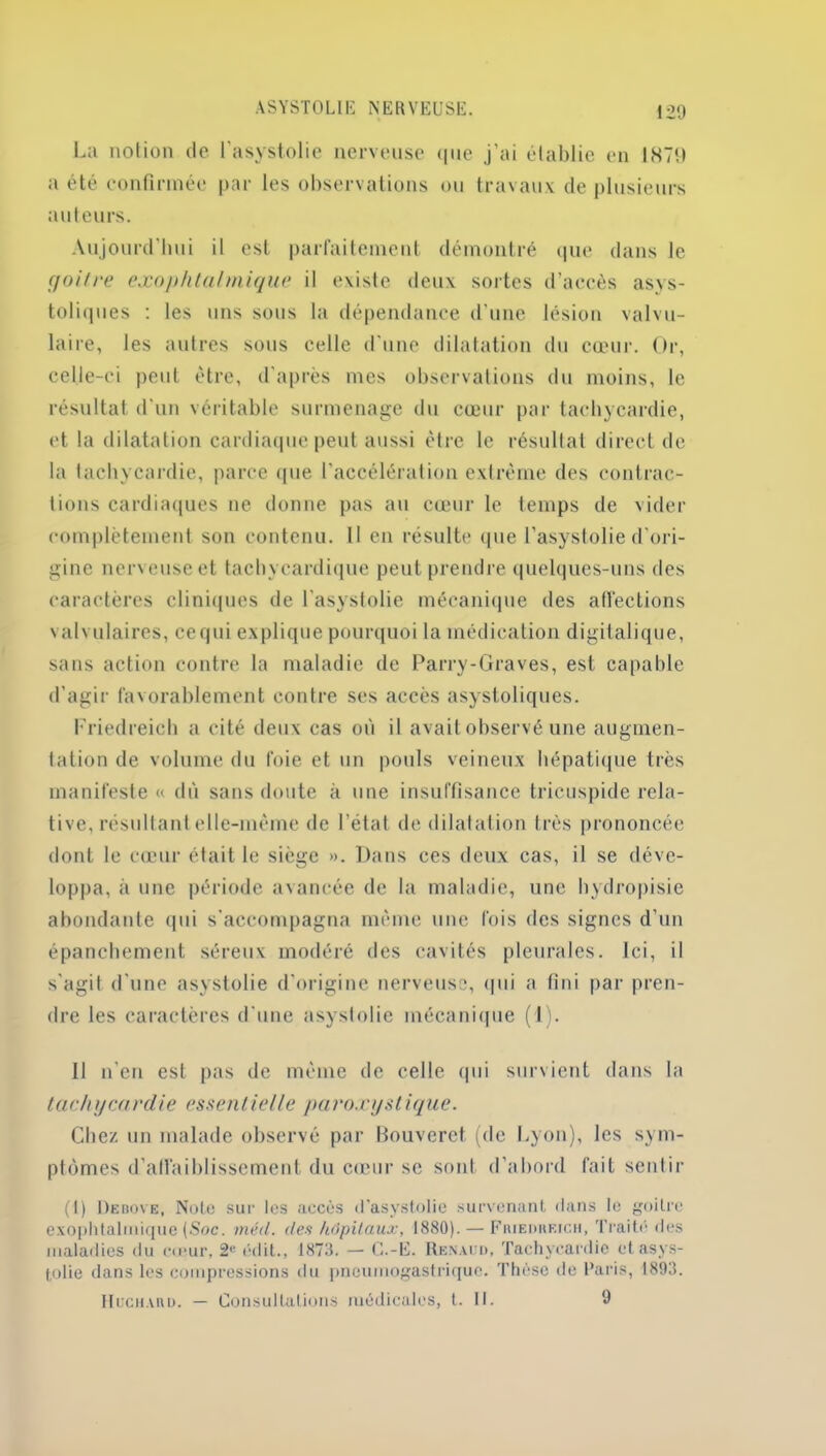 La notion de l'asystolie nerveuse que j’ai établie en 1879 a été confirmée par les observations ou travaux de plusieurs auteurs. Aujourd’hui il est parfaitement démontré que dans le goitre exophtalmique il existe deux sortes d’accès asys- toliques : les uns sous la dépendance d’une lésion valvu- laire, les autres sous celle d’une dilatation du cœur. Or, celle-ci peut être, d’après mes observations du moins, le résultat d'un véritable surmenage du cœur par tachycardie, et la dilatation cardiaque peut aussi être le résultat direct de la tachycardie, parce que l’accélération extrême des contrac- tions cardiaques ne donne pas au cœur le temps de vider complètement son contenu, tl en résulte que l’asystolie d'ori- gine nerveuse et tachycardique peut prendre quelques-uns des caractères cliniques de l'asystolie mécanique des affections valvulaires, cequi explique pourquoi la médication digitalique, sans action contre la maladie de Parry-Graves, est capable d’agir favorablement contre ses accès asystoliques. Friedreich a cité deux cas où il avait observé une augmen- tation de volume du foie et un pouls veineux hépatique très manifeste « dû sans doute à une insuffisance tricuspide rela- tive, résultant elle-même de l’état de dilatation très prononcée dont le cœur était le siège ». Dans ces deux cas, il se déve- loppa, à une période avancée de la maladie, une hydropisie abondante qui s'accompagna même une fois des signes d’un épanchement séreux modéré des cavités pleurales. Ici, il s'agit d'une asystolie d'origine nerveuse, qui a fini par pren- dre les caractères d'une asystolie mécanique (1). Il n’en est pas de même de celle qui survient dans la ta ch y ca rdie essen lie lie pa roæystique. Chez un malade observé par Bouveret (de Lyon), les sym- ptômes d’affaiblissement du cœur se sont d’abord fait sentir (I) 1)ebo\e, Note sur les accès (l'asystolie survenant dans le goitre exophtalmique (Soc. méd. des hôpitaux, 1880). — Fiuedheich, Traité des maladies du emur, 2r édit., 1873. — G.-E. Renaud, Tachycardie et asys- tolie dans les compressions du pneumogastrique. Thèse de Paris, 1893. Huchaiid. — Consultations médicales, l. 11. 9