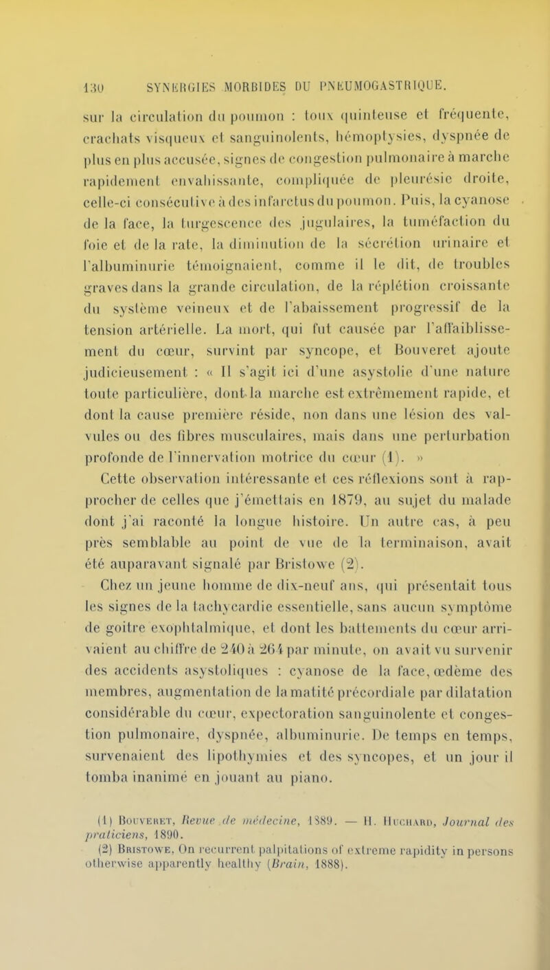 sur la circulation du poumon : toux quinteuse et fréquente, crachats visqueux cl sanguinolents, hémoptysies, dyspnée de plus en plus accusée, signes de congestion pulmonaire a marche rapidement envahissante, compliquée de pleurésie droite, celle-ci consécutive à des infarctus du poumon. Puis, la cyanose de la face, la turgescence des jugulaires, la tuméfaction du foie et de la rate, la diminution de la sécrétion urinaire et l'albuminurie témoignaient, comme il le dit, de troubles graves dans la grande circulation, de la réplétion croissante du système veineux et de l’abaissement progressif de la tension artérielle. La mort, qui fut causée par l’affaiblisse- ment du cœur, survint par syncope, et Bouveret ajoute judicieusement : « 11 s'agit ici d’une asystolie d'une nature toute particulière, dont la marche est extrêmement rapide, el dont la cause première réside, non dans une lésion des val- vules ou des libres musculaires, mais dans une perturbation profonde de l'innervation motrice du cœur (1). » Cette observation intéressante el ces rétlexions sont à rap- procher de celles <|uc j’émetlais en 1879, au sujet du malade dont j'ai raconté la longue histoire. Un autre cas, à peu près semblable au point de vue de la terminaison, avait été auparavant signalé par Bristowe (2). Chez un jeune homme de dix-neuf ans, qui présentait tous les signes de la tachycardie essentielle, sans aucun symptôme de goitre exophtalmique, et dont les battements du cœur arri- vaient au chiffre de 240à 264 par minute, on avait vu survenir des accidents asystoliques : cyanose de la face, œdème des membres, augmentation de la matité précordiale par dilatation considérable du cœur, expectoration sanguinolente et conges- tion pulmonaire, dyspnée, albuminurie. De temps en temps, survenaient des lipothymies et des syncopes, el un jour il tomba inanimé en jouant au piano. (1) Bouveret, Revue.de médecine, 1$89. — II. Huchard, Journal des praticiens, 1890. (2) Bristowe, On récurrent, palpitations of extrême rapidity in persons