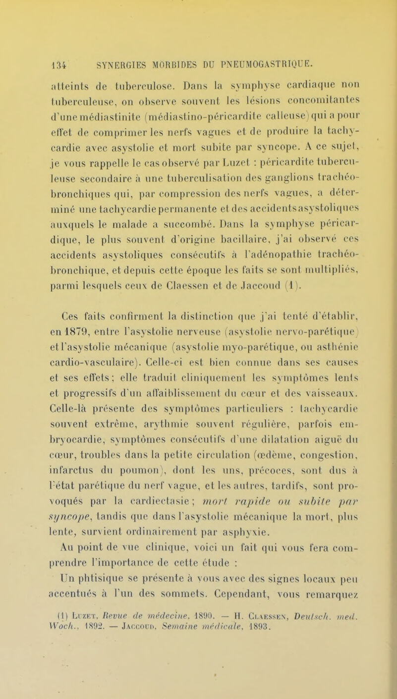 atteints de tuberculose. Dans la symphyse cardiaque non luberculeuse, on observe souvent les lésions concomitantes d’une médiastinite (médiastino-péricardite calleuse) qui a pour effet de comprimer les nerfs vagues el de produire la tachy- cardie avec asystolie et mort subite par syncope. A ce sujet, je vous rappelle le cas observé par Luzet : péricardite tubercu- leuse secondaire à une tuberculisation des ganglions trachéo- bronchiques qui, par compression des nerfs vagues, a déter- miné une tachycardie permanente et des accidentsasystoliques auxquels le malade a succombé. Dans la symphyse péricar- dique, le plus souvent d’origine bacillaire, j’ai observé ces accidents asystoliques consécutifs à l'adénopathie trachéo- bronchique, et depuis cette époque les faits se sont multipliés, parmi lesquels ceux de Claessen et de Jaccoud (1). Ces faits confirment la distinction que j'ai tenté d’établir, en 1879, entre l'asystolie nerveuse (asystolie nervo-parétique etl’asystolie mécanique (asystolie myo-parétique, ou asthénie cardio-vasculaire). Celle-ci est bien connue dans ses causes et ses effets; elle traduit cliniquement les symptômes lents et progressifs d'un affaiblissement du cœur et des vaisseaux. Celle-là présente des symptômes particuliers ; tachycardie souvent extrême, arythmie souvent régulière, parfois em- bryocardie, symptômes consécutifs d'une dilatation aiguë du cœur, troubles dans la petile circulation (œdème, congestion, infarctus du poumon), dont les uns, précoces, sont dus à 1 état parétique du nerf vague, et les autres, tardifs, sont pro- voqués par la cardiectasie ; mort rapide ou subite par syncope, tandis (pie dans l'asystolie mécanique la mort, plus lente, sunient ordinairement par asphyxie. Au point de vue clinique, voici un fait qui vous fera com- prendre l’importance de cette étude : Un phtisique se présente à vous avec des signes locaux peu accentués à l’un des sommets. Cependant, vous remarque/. (1) Luzet, Revue de médecine. 1890. — H. Claessen, Deulsch. med.