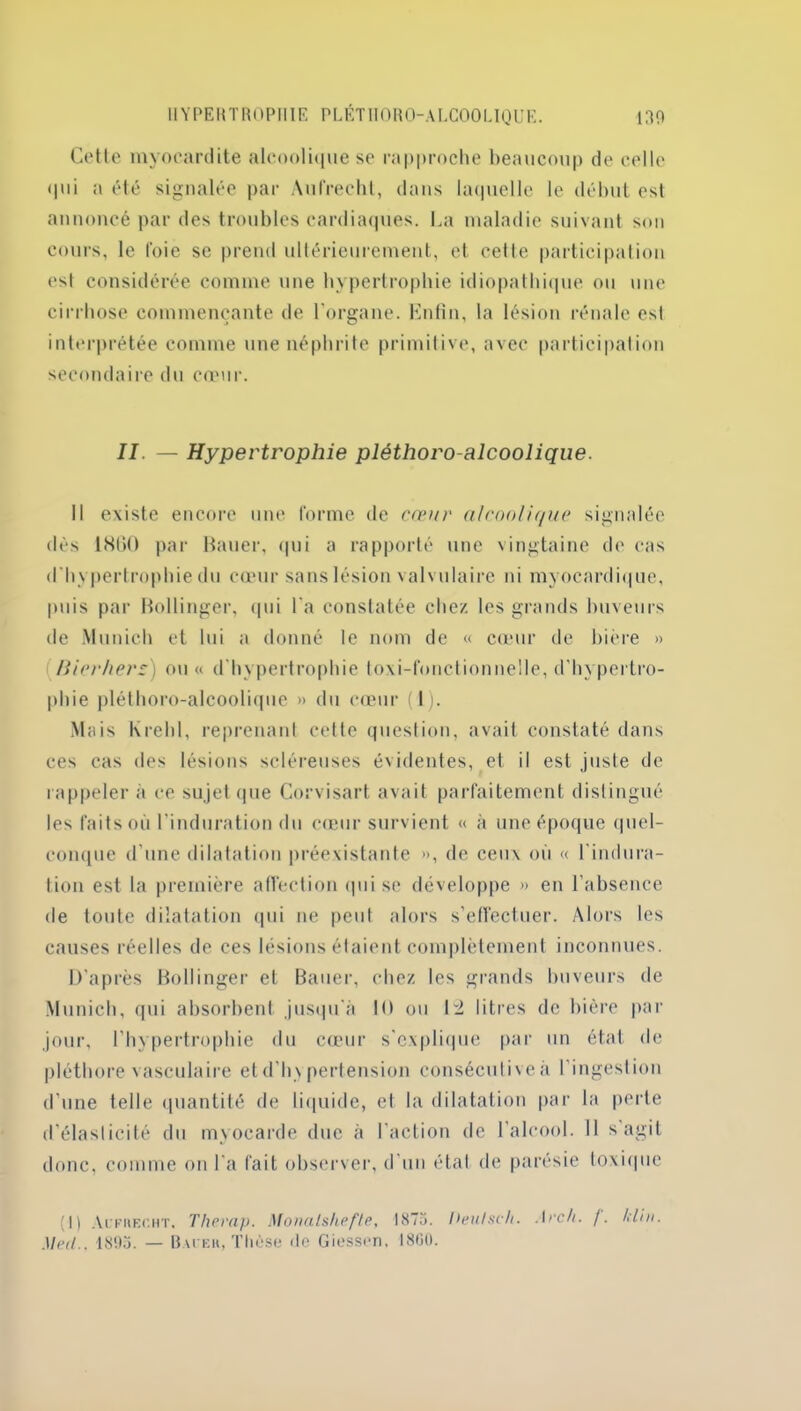 Cette myocardite alcoolique se rapproche beaucoup de celle qui a été signalée par Aufrechl, dans laquelle le début est annoncé par des troubles cardiaques. La maladie suivant son cours, le foie se prend ultérieurement, et cette participation est considérée comme une hypertrophie idiopathique ou une cirrhose commençante de l'organe. Enfin, la lésion rénale est interprétée comme une néphrite primitive, avec participation secondaire du cœur. II. — Hypertrophie pléthoro-alcoolique. Il existe encore une forme de cœur alcooli(/ue signalée dès 1860 par Bauer, qui a rapporté une vingtaine de cas d'hypertrophie du cœur sans lésion valvulaire ni myocardique, puis par Bollinger, qui l'a constatée chez les grands buveurs de Munich et lui a donné le nom de « cœur de bière » Bicr/iers) ou « d'hypertrophie toxi-fonctionnellê, d'hypertro- phie pléthoro-alcoolique » du cœur (1). Mais Krehl, reprenant cette question, avait constaté dans ces cas des lésions scléreuses évidentes, et il est juste de rappeler à ce sujet que Corvisart avait parfaitement distingué les faits où l'induration du cœur survient « à une époque quel- conque d'une dilatation préexistante », de ceux où « l'indura- tion est la première affection qui se développe » en l’absence de toute dilatation qui ne peut alors s’effectuer. Alors les causes réelles de ces lésions étaient complètement inconnues. D'après Bollinger et Bauer, chez les grands buveurs de Munich, qui absorbent jusqu'à 10 ou li litres de bière par jour, l’hypertrophie du cœur s'explique par un état de pléthore vasculaire et d’hypertension consécutive à l’ingestion d'une telle quantité de liquide, et la dilatation par la perte d’élasticité du myocarde due à l’action de l’alcool. Il s agit donc, comme on l'a fait observer, d’un étal de parésie toxique (I) Aufueoht, Thevap. Monalshefte, 1875. Deulsch. Iech. /. Irfin. Med.. 1893. — Baiek, Thèse de Giesscn. 1800.