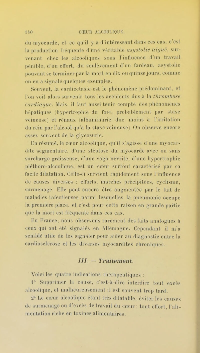 du myocarde, cl ce qu'il y a d'intéressant dans ces cas, c est la production fréquente d'une véritable asyst.olie aiguë, sur- venant chez les alcooliques sous l’influence d’un travail pénible, d’un effort, du soulèvement d'un fardeau, asystolie pouvant se terminer par la mort en dix ou quinze jours, comme on en a signalé quelques exemples. Souvent, la cardiectasie est le phénomène prédominant, et l'on voit alors survenir tous les accidents dus à la thrombose cardiague. Mais, il faut aussi tenir compte des phénomènes hépatiques (hypertrophie du foie, probablement par stase veineuse) et rénaux (albuminurie due moins à l'irritation du rein par l’alcool qu’à la stase veineuse). On observe encore assez souvent de la glycosurie. En résumé, le cœur alcoolique, qu'il s'agisse d'une myocar- dite segmentaire, d’une stéatose du myocarde avec ou sans surcharge graisseuse, d’une vago-névrite, d une hypertrophie pléthoro-alcoolique, est un cœur surtout caractérisé par sa facile dilatation. Celle-ci survient rapidement sous l’influence de causes diverses : efforts, marches précipitées, cyclisme, surmenage. Elle peut encore être augmentée par le fait de maladies infectieuses parmi lesquelles la pneumonie occupe la première place, et c'est pour cette raison en grande partie que la mort est fréquente dans ces cas. En France, nous observons rarement des faits analogues à ceux qui ont été signalés en Allemagne. Cependant il m’a semblé utile de les signaler pour aider au diagnostic entre la cardiosclérose et les diverses myocardites chroniques. III. — Traitement. Voici les quatre indications thérapeutiques : ln Supprimer la cause, c'est-à-dire interdire tout excès alcoolique, cl malheureusement il est souvent trop tard. 2° Ce cœur alcoolique étant très dilatable, éviter les causes de surmenage ou d’excès de travail du cœur: tout effort, l'ali- mentation riche en toxines alimentaires.