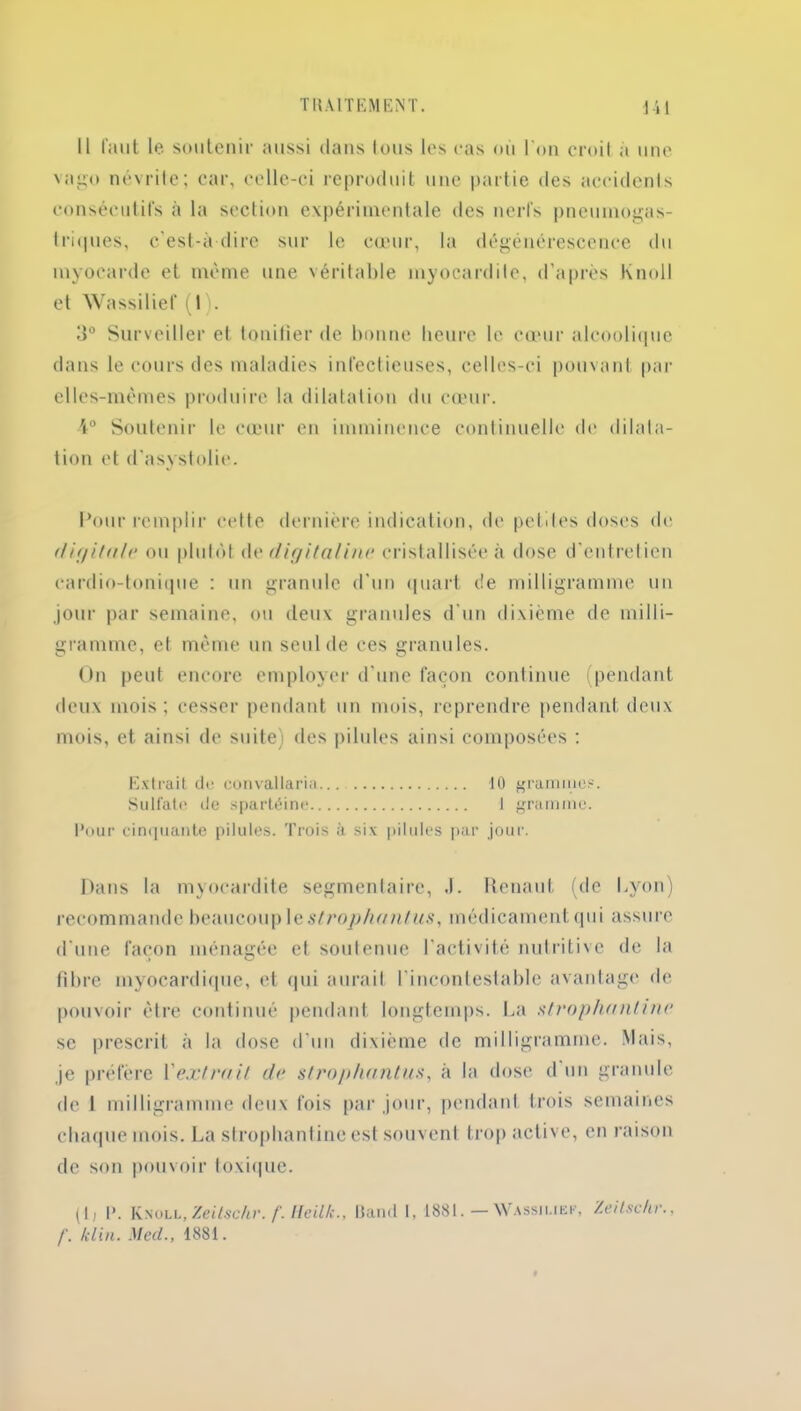 Il faut le soutenir aussi dans tous les cas où l'on croil à une vago névrite; car, celle-ci reproduit une partie des accidents consécutifs à la section expérimentale des nerfs pneumogas- triques, c'est-à-dire sur le cœur, la dégénérescence du myocarde et même une véritable myocardite, d’après Knoll et Wassilief (I). 3° Surveiller et tonifier de bonne heure le cœur alcoolique dans le cours des maladies infectieuses, celles-ci pouvant par elles-mêmes produire la dilatation du cœur. •4° Soutenir le cœur en imminence continuelle de dilata- tion et d’asystolie. Pour remplir cette dernière indication, de petites doses de f/ir/it(t/r ou plutôt dv digitaline cristallisée à dose d'entretien cardio-tonique : un granule d’un quart de milligramme un jour par semaine, ou deux granules d'un dixième de milli- gramme, et même un seul de ces granules. On peut encore employer d’une façon continue (pendant deux mois; cesser pendant un mois, reprendre pendant deux mois, et ainsi de suite; des pilules ainsi composées : Extrait de convallaria 10 gramme.?. Sulfate de spartéine 1 gramme. Pour cinquante pilules. Trois à six pilules par jour. Dans la myocardite segmentaire, J. Renaut (de Lyon) recommande beaucoup lestrophantus, médicament qui assure d’une façon ménagée et soutenue l’activité nutritive de la filtre myocardique, et qui aurait l'incontestable avantage de pouvoir être continué pendant longtemps. La strophanlinc sc prescrit à la dose d’un dixième de milligramme. Mais, je préfère l'extrait de strophantus, à la dose d un granule de I milligramme deux fois par jour, pendant trois semaines chaque mois. La strophantine est souvent trop active, en raison de son pouvoir toxique. (1, P. Knoll, Zeitschr. f. Heilk., Band I, 1881. — Wassiliek, Zeitschr., f. /clin. MecL, 1881.