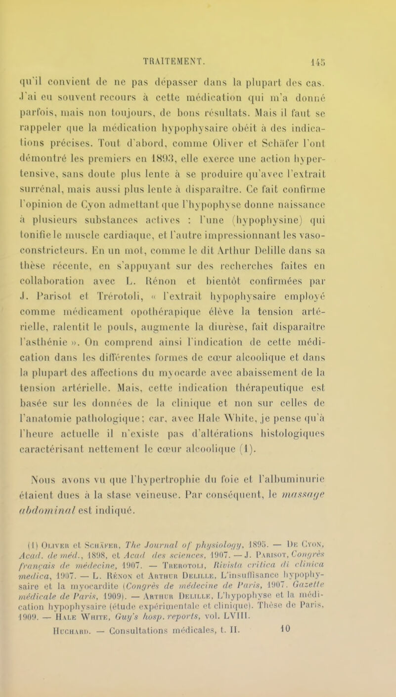 qu'il convient de ne pas dépasser dans la plupart des cas. •l’ai eu souvent recours à cette médication qui m’a donné parfois, mais non toujours, de bons résultats. Mais il faut se rappeler que la médication hypophysaire obéit à des indica- tions précises. Tout d’abord, comme Oliver et Schafer l'ont démontré les premiers en 18!)d, elle exerce une action hyper- tensive, sans doute plus lente à se produire qu’avec l’extrait surrénal, mais aussi plus lcnle à disparaître. Ce fait confirme l’opinion de Cyon admettant que l’hypophyse donne naissance à plusieurs substances actives : l’une hypophysine) qui tonifie le muscle cardiaque, el l’autre impressionnant les vaso- constricteurs. En un mol, comme le dit Arthur Delillc dans sa thèse récente, en s'appuyant sur des recherches faites en collaboration avec L. Iténon et bientôt confirmées par .1. Parisot el Trérotoli, « l'extrait hypophysaire employé comme médicament opothérapique élève la tension arté- rielle, ralentit le pouls, augmente la diurèse, fait disparaître l’asthénie ». On comprend ainsi l'indication de cette médi- cation dans les différentes formes de cœur alcoolique et dans la plupart des affections du m\ocardc avec abaissement de la tension artérielle. Mais, celte indication thérapeutique est basée sur les données de la clinique et non sur celles de l’anatomie pathologique; car, avec Haie W’hite, je pense qu’à l'heure actuelle il n'existe pas d’altérations histologiques caractérisant nettement le cœur alcoolique (1). Nous avons vu que l'hypertrophie du foie et l’albuminurie étaient dues à la stase veineuse. Par conséquent, le massa f/e abdominal est indiqué. (1) Oliver et Schakeii, The Journal of physioloyy, 189». — De Cyon, Acad, deméd., 1898, et Acad des sciences, 1907.—.1. Parisot, Congrès français de. médecine, 1907. — Trérotoli, Rivista critica <li clinica medica, 1907. — L. Rénon et Arthur Delille, L'insu(ïisance hypophy- saire et la myocardite (Congrès de médecine de Paris, 1907. Gazette médicale de Paris, 1909). — Arthur Delille, L’hypophyse et la médi- cation hypophysaire (étude expérimentale et clinique). Thèse de Paris, 1909. — 1I vle Write, Guy's kosp. reports, vol. LVIII. Hcchard. — Consultations médicales, t. II. 10