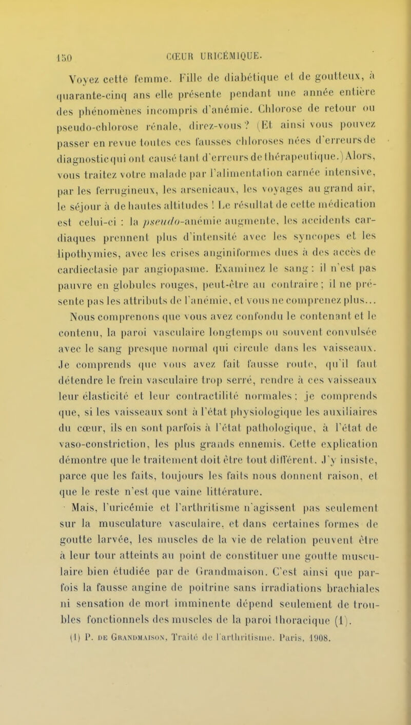 Voyez cette femme. Fille de diabétique el de goutteux, a quarante-cinq ans elle présente pendant une année enlièic des phénomènes incompris d’anémie. Chlorose de retour ou pseudo-chlorose rénale, direz-vous ? (Et ainsi vous pouvez passer en revue toutes ces fausses chloroses nées d erreursde diagnosticqui ont causé laid d erreurs de I dérapent ique.) Alors, vous traitez votre malade par 1 alimentation carnée intensi'e, par les ferrugineux, les arsenicaux, les voyages au grand air, le séjour à de hautes altitudes ! Le résultat de celte médication est celui-ci : la pseudo-anémie augmente, les accidents car- diaques prennent plus d’intensité avec les syncopes et les lipothymies, avec les crises anginiformes dues à des accès de cardieetasie par angiopasme. Examinez le sang: il n’est pas pauvre en globules rouges, peut-être au contraire; il ne pré- sente pas les attributs de l'anémie, et vous ne comprenez plus... Nous comprenons que vous avez confondu le contenant et le contenu, la paroi vasculaire longtemps ou souvent convulsée avec le sang presque normal qui circule dans les vaisseaux, .le comprends que vous avez fait fausse route, qu’il faut détendre le frein vasculaire trop serré, rendre à ces vaisseaux leur élasticité et leur contractilité normales; je comprends que, si les vaisseaux sont à l’état physiologique les auxiliaires du cœur, ils en sont parfois à l'état pathologique, à l’état de vaso-constriction, les plus grands ennemis. Celle explication démontre que le traitement doit être tout différent. J'y insiste, parce que les faits, toujours les faits nous donnent raison, cl que le reste n’est que vaine littérature. Mais, l'uricémie et l’arthritisme n'agissent pas seulement sur la musculature vasculaire, et dans certaines formes de goutte larvée, les muscles de la vie de relation peuvent cire à leur tour atteints au point de constituer une goutte muscu- laire bien étudiée par de Grandmaison. C'est ainsi (pie par- fois la fausse angine de poitrine sans irradiations brachiales ni sensation de mort imminente dépend seulement de trou- bles fonctionnels des muscles de la paroi thoracique (1). pl) P. de Grandmaison, Traité de l'arthritisme. Paris, 1908.