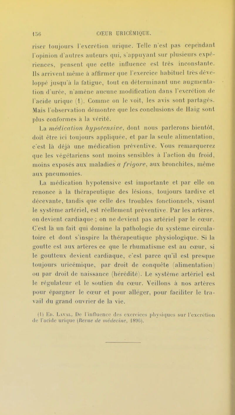 riser toujours l'excrétion urk|ue. Telle n est pas cependant l'opinion d’autres auteurs qui, s'appuyant sur plusieurs expé- riences, pensent (pie cette influence esl très inconstante. Ils arrivent même à affirmer que l'exercice habituel 1res déve- loppé jusqu’à la fatigue, tout en déterminant une augmenta- tion d urée, n'amène aucune modification dans l'excrétion de l’acide urique (1). Comme on le voit, les avis sont partages. Mais l'observation démontre que les conclusions de Ilaig sont plus conformes à la vérité. La médication hypotensive, dont nous parlerons bientôt, doit être ici toujours appliquée, et par la seule alimentation, c'est là déjà une médication préventive. Vous remarquerez que les végétariens sont moins sensifiles à l’action du froid, moins exposés aux maladies a frigore, aux bronchites, même aux pneumonies. La médication hypotensive est importante et par elle on renonce à la thérapeutique des lésions, toujours tardive et décevante, tandis que celle des troubles fonctionnels, visant le système artériel, est réellement préventive. Par les artères, on devient cardiaque ; on ne devient pas artériel par le cœur. C’est là un fait qui domine la pathologie du système circula- toire et dont s’inspire la thérapeutique physiologique. Si la goutte est aux artères ce que le rhumatisme est au cœur, si le goutteux devient cardiaque, c’est parce qu’il est presque toujours uricémique, par droit de conquête (alimentation) ou par droit de naissance (hérédité). Le système artériel est le régulateur et le soutien du cœur. Veillons à nos artères pour épargner le cœur et pour alléger, pour faciliter le tra- vail du grand ouvrier de la vie. ( H lù). Laval, De l'influence des exercices physiques sur l’excrétion de l'acide urique (Revue de médecine, 1896).