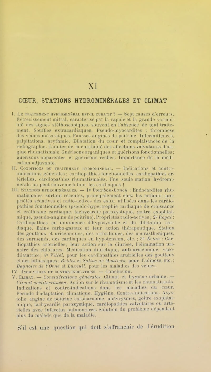 CŒUR, STATIONS HYDROMINÉRALES ET CLIMAT I. Le traitement hydrominéral est-il curatif? — Sept causes d'erreurs. Itétrécissement mitral, caractérisé par la rapide et la grande variabi- lité des signes stéthoscopiques, souvent en l'absence de tout traite- ment. Souilles extracardiaques. Pseudo-myocardites : thrombose «les veines mésaraïques. Fausses angines de poitrine. Intermittences, palpitations, arythmie. Dilatation du cœur et complaisances de la radiographie. Limites de la curabilité des affections valvulaires d’ori- gine rhumatismale. Guérisons organiques et guérisons fonctionnelles: guérisons apparentes et guérisons réelles. Importance de la médi- cation adjuvante. il. Conditions du traitement hydrominéral. — Indications et contre- indications générales; cardiopathies fonctionnelles, cardiopathies ar- térielles, cardiopathies rhumatismales. Une seule station hydromi- nérale ne peut convenir à tous les cardiaques.) III. Stations hydrominérales. — 1° Bourbon-Lancy : Endocardites rhu- matismales surtout récentes, principalement chez les enfants ; pro- priétés sédatives et. radio-actives des eaux, utilisées dans les cardio- pathies fonctionnelles (pseudo-hypertrophie cardiaque de croissance et éréthisme cardiaque, tachycardie paroxystique, goitre exophtal- mique, pseudo-angine de poitrine). Propriétés radio-actives ; 2° Royal : Cardiopathies en imminence d’hyposystolie et de dilatation car- diaque. Bains earbo-gazeux et leur action thérapeutique. Station des goutteux et uricémiqucs, des arthritiques, des neurasthéniques, des surmenés, des cardiaques en hypotension, etc. ; 3° Évian : Car- diopathies artérielles; leur action sur la diurèse, l'élimination uri- naire des chlorures. Médication diurétique» anti-uricémique, vaso- dilatatrice; 4° Vittel, pour les cardiopathies artérielles des goutteux et des lithiasiques; Brides et Salins île Mou tiers, pour l'adipose, etc. ; Bagnoles de l’Orne et Luxeuil, pour les maladies des veines. IV. Indications et contre-indications. — Conclusion. V. Climat. — Considérations générales. Climat et hygiène urbaine. — Climat méditerranéen. Action sur le rhumatisme et les rhumatisants. Indications et contre-indications dans les maladies du cœur. Période d'adaptation climatique. Hygiène. Contre-indications. Asys- tolie, angine de poitrine coronarienne, anévrysmes, goitre exophtal- mique, tachycardie paroxystique, cardiopathies valvulaires ou arté- rielles avec infarctus pulmonaires. Solution du problème dépendant plus du malade que de la maladie. S'il est une question qui doit s'affranchir de I érudition