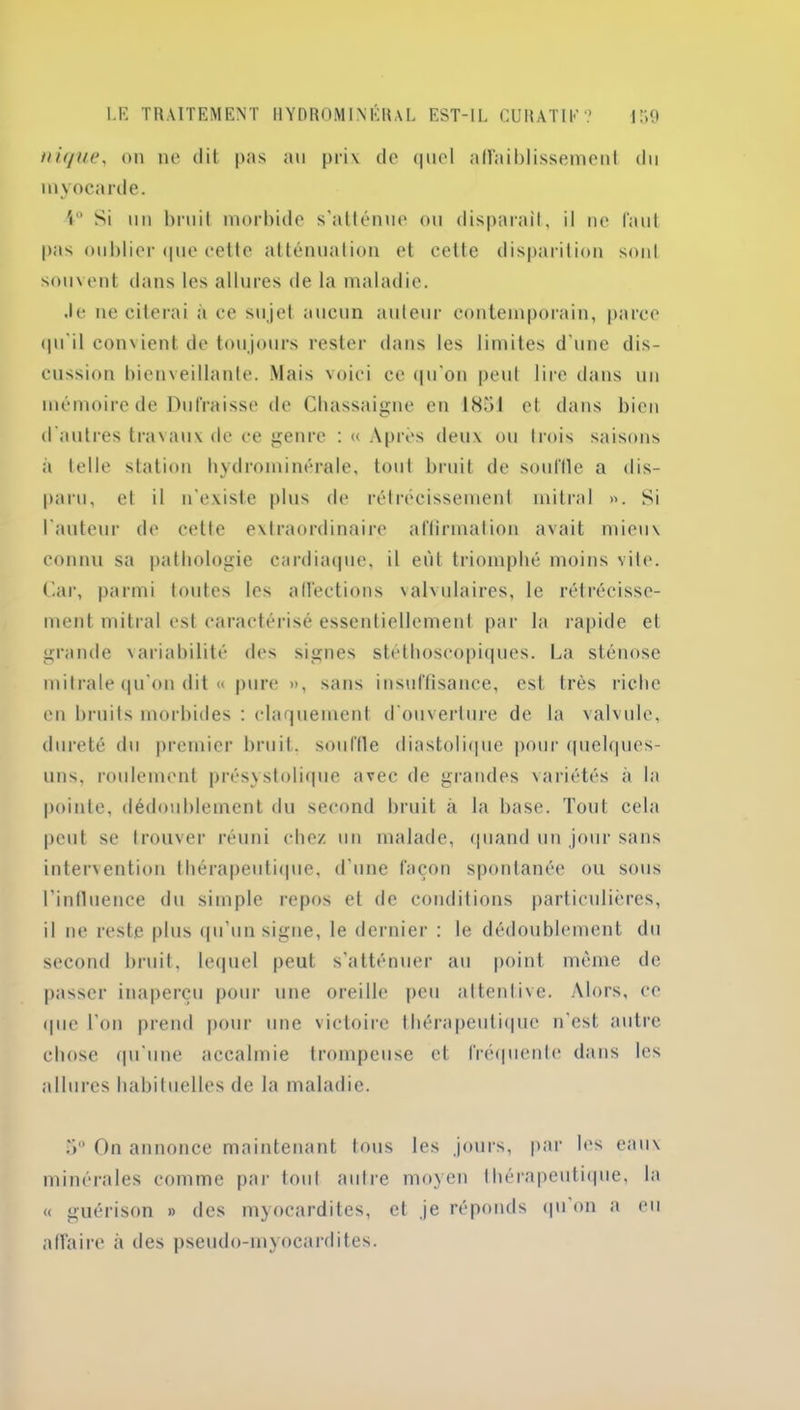 nique, on ne dit pas au prix de <|iiol affaiblissement du myocarde. 4° Si uu bruit morbide s’atténue ou disparaît, il ne faut pas oublier que cette atténuation et cette disparition sont souvent dans les allures de la maladie. .le ne citerai à ce sujet aucun auteur contemporain, parce qu'il convient de toujours rester dans les limites d’une dis- cussion bienveillante. Mais voici ce qu'on peut lire dans un mémoire de Dulraisse de Chassaigne en 1851 et dans bien d’autres travaux de ce genre : « Après deux ou trois saisons à telle station hydrominérale, tout bruit de souffle a dis- paru, et il n’existe plus de rétrécissement mitral ». Si l'auteur de cette extraordinaire affirmation avait mieux connu sa pathologie cardiaque, il eût triomphé moins vite. Car, parmi toutes les affections valvulaires, le rétrécisse- ment mitral est caractérisé essentiellement par la rapide et grande variabilité des signes stéthoscopiques. La sténose mitrale qu'on dit « pure », sans insuffisance, est très riche en bruits morbides : claquement d'ouverture de la valvule, dureté du premier bruit, souffle diastolique pour quelques- uns, roulement présystolique avec de grandes variétés à la pointe, dédoublement du second bruit à la base. Tout cela peut se trouver réuni chez un malade, quand un jour sans intervention thérapeutique, d'une façon spontanée ou sous l’influence du simple repos et de conditions particulières, il ne reste plus qu’un signe, le dernier : le dédoublement du second bruit, lequel peut s’atténuer au point même de passer inaperçu pour une oreille peu attentive. Alors, ce <1 ne l'on prend pour une victoire thérapeutique n’est autre chose qu’une accalmie trompeuse et fréquente dans les allures habituelles de la maladie. 5° On annonce maintenant tous les jours, par les eaux minérales comme par tout autre moyen thérapeutique, la « guérison » des myocardites, et je réponds qu on a eu affaire à des pseudo-myocardites.