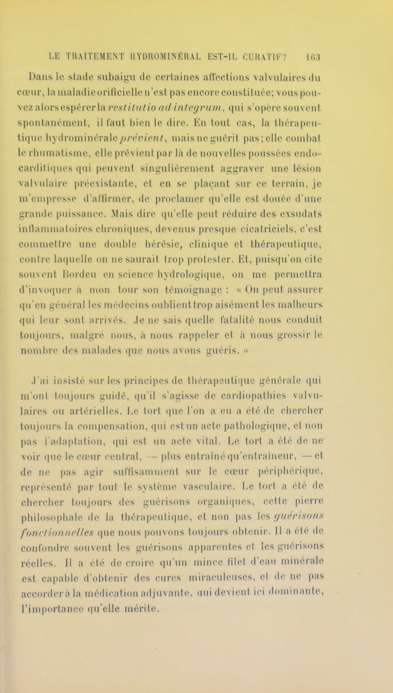 Dans le stade subaigu de certaines affections valvulaires du cœur, la maladie orificielie n’est pas encore constituée; vous pou- vez alors espérer la restitutio ad integrum, qui s’opère souvent spontanément, il faut bien le dire. En lout cas, la thérapeu- tique hydrominéraley^mnen/, mais ne guérit pas; elle combat le rhumatisme, elle prévient par là de nouvelles poussées endo- carditiques qui peuvent singulièrement aggraver une lésion valvulaire préexistante, et en se plaçant sur ce terrain, je m’empresse d’affirmer, de proclamer qu’elle est douée d’une grande puissance. Mais dire qu’elle peut réduire des exsudais inflammatoires chroniques, devenus presque cicatriciels, c’est commettre une double hérésie, clinique et thérapeutique, contre laquelle on ne saurait trop protester. Et, puisqu’on cite souvent Bordcu en science hydrologique, on me permettra d’invoquer à mon tour son témoignage : « On peut assurer qu’en général les médecins oublient trop aisément les malheurs qui leur sont arrivés. Je ne sais quelle fatalité nous conduit toujours, malgré nous, à nous rappeler et à nous grossir le nombre des malades que nous avons guéris. » J'ai insisté sur les principes de thérapeutique générale qui m’ont toujours guidé, qu’il s’agisse de cardiopathies valvu- laires ou artérielles. Le tort que l’on a eu a été de chercher toujours la compensation, qui est un acte pathologique, cl non pas l'adaptation, qui est un acte vital. Le tort a été de ne voir que le cœur central, — plus entraîné qu’entraineur, —et de ne pas agir suffisamment sur le cœur périphérique, représenté par tout le système vasculaire. Le tort a été de chercher toujours des guérisons organiques, celle pierre philosophale de la thérapeutique, et non pas les guérisons fonctionnelles que nous pouvons toujours obtenir. Il a été de confondre souvent les guérisons apparentes cl les guérisons réelles. Il a été de croire qu’un mince filet d’eau minérale est capable d’obtenir des cures miraculeuses, el de ne pas accordera la médication adjuvante, uni devient ici dominante, l’importance qu'elle mérite.