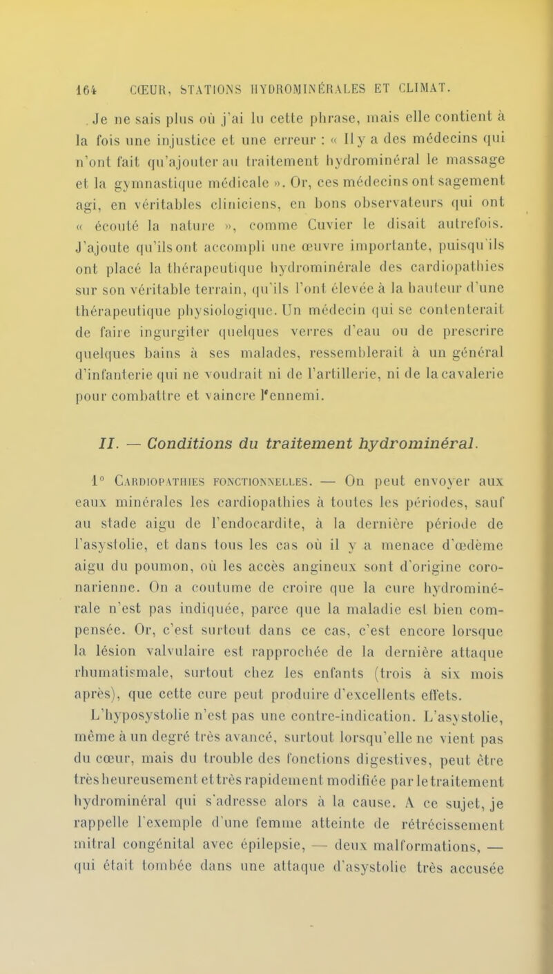 Je ne sais plus où .j'ai lu cette phrase, mais elle contient a la fois une injustice et une erreur : « Il y a des médecins qui n’ont fait qu’ajouter au traitement hydrominéral le massage et la gymnastique médicale ». Or, ces médecins ont sagement agi, en véritables cliniciens, en bons observateurs qui ont « écouté la nature », comme Cuvier le disait autrefois. J’ajoute qu’ils ont accompli une œuvre importante, puisqu ils ont placé la thérapeutique hydrominérale des cardiopathies sur son véritable terrain, <pi ils l’ont élevée a la hauteur d une thérapeutique physiologique. Un médecin qui se contenterait de faire ingurgiter quelques verres d’eau ou de prescrire quelques bains à ses malades, ressemblerait à un général d’infanterie qui ne voudrait ni de l’artillerie, ni de la cavalerie pour combattre et vaincre l'ennemi. II. — Conditions du traitement hydrominéral. 1° Cardiopathies fonctionnelles. — On peut envoyer aux eaux minérales les cardiopathies à toutes les périodes, sauf au stade aigu de l’endocardite, à la dernière période de l’asystolie, et dans tous les cas où il y a menace d’œdème aigu du poumon, où les accès angineux sont d’origine coro- narienne. On a coutume de croire que la cure hydrominé- rale n’est pas indiquée, parce que la maladie est bien com- pensée. Or, c’est surtout dans ce cas, c’est encore lorsque la lésion valvulaire est rapprochée de la dernière attaque rhumatismale, surtout chez les enfants (trois à six mois après), que cette cure peut produire d’excellents etfets. L’hyposystolie n’est pas une contre-indication. L’asystolie, même à un degré très avancé, surtout lorsqu’elle ne vient pas du cœur, mais du trouble des fonctions digestives, peut être très heureusement ettrès rapidement modifiée par le traitement hydrominéral qui s'adresse alors à la cause. A ce sujet, je rappelle l’exemple d’une femme atteinte de rétrécissement mitral congénital avec épilepsie, — deux malformations, — qui était tombée dans une attaque d’asystolie très accusée