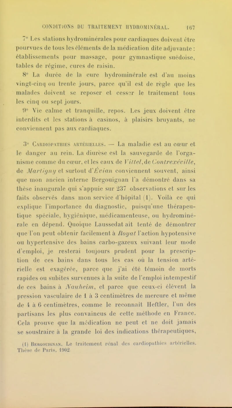 7° Les stations hydrominérales pour cardiaques doivent être pourvues de tous les éléments de la médication dite adjuvante : établissements pour massage, pour gymnastique suédoise, tables de régime, cures de raisin. H La durée de la cure hydrominérale est d’au moins vingt-cinq ou trente jours, parce qu'il est de règle que les malades doivent se reposer et cesser le traitement tous les cinq ou sept jours. 0° Vie calme et tranquille, repos. Les jeux doivent être interdits et les stations à casinos, à plaisirs bruyants, ne conviennent pas aux cardiaques. 3° Cardiopathies artérielles. — La maladie est au cœur et le danger au rein. La diurèse est la sauvegarde de l’orga- nisme comme du cœur, el les eaux de Vittel,de Contrexéville, de Marti gntj et surtout d'Evian conviennent souvent, ainsi que mon ancien interne Bergouignan l'a démontré dans sa thèse inaugurale qui s’appuie sur 237 observations et sur les faits observés dans mon service d’hôpital (1). Voilà ce qui explique l’importance du diagnostic, puisqu’une thérapeu- tique spéciale, hygiénique, médicamenteuse, ou hydrominé- rale en dépend. Quoique Laussedat ait tenté de démontrer que l’on peut obtenir facilement à Ilogat l'action hypotensive ou hypertensive des bains carbo-gazeux suivant leur mode d'emploi, je resterai toujours prudent pour la prescrip- tion de ces bains dans tous les cas où la tension arté- rielle est exagérée, parce que j’ai été témoin de morts rapides ou subites survenues à la suite de l'emploi intempestif de ces bains à Nauheim, et parce que ceux-ci élèvent la pression vasculaire de I à 3 centimètres de mercure et même de \ à G centimètres, comme le reconnaît Ileftler, l’un des partisans les plus convaincus de cette méthode en France. Cela prouve que la médication ne peut et ne doit jamais se soustraire à la grande loi des indications thérapeutiques, (1) Bergouignan, Le traitement rénal des cardiopathies artérielles. Thèse de Paris, 1002