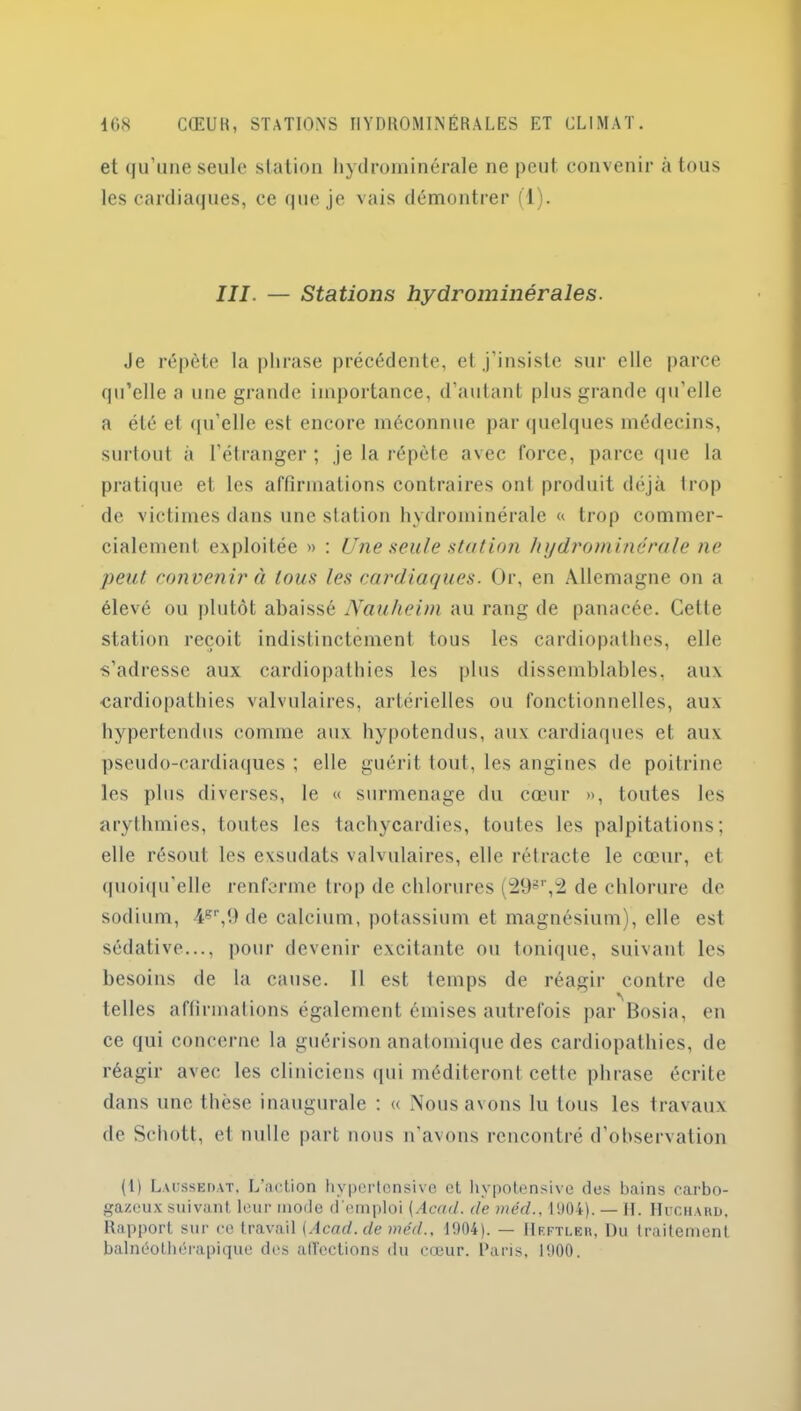 et qu’une seule station hydrominérale ne peut, convenir à tous les cardiaques, ce que je vais démontrer (1). III. — Stations hydrominérales. Je répète la phrase précédente, et j’insiste sur elle parce qu’elle a une grande importance, d’autant plus grande qu’elle a été et qu'elle est encore méconnue par quelques médecins, surtout à l’étranger ; je la répète avec force, parce que la pratique et les affirmations contraires ont produit déjà trop de victimes dans une station hydrominérale « trop commer- cialement exploitée » : Une seule station hydrominérale ne peut convenir à tous les cardiaques. Or, en Allemagne on a élevé ou plutôt abaissé Nauheim au rang de panacée. Celte station reçoit indistinctement tous les cardiopathes, elle s’adresse aux cardiopathies les plus dissemblables, aux cardiopathies valvulaires, artérielles ou fonctionnelles, aux hypertendus comme aux hypotendus, aux cardiaques et aux pseudo-cardiaques ; elle guérit tout, les angines de poitrine les plus diverses, le « surmenage du cœur », toutes les arythmies, toutes les tachycardies, toutes les palpitations; elle résout les exsudats valvulaires, elle rétracte le cœur, et quoiqu’elle renferme trop de chlorures (298r,2 de chlorure de sodium, 4gr,9 de calcium, potassium et magnésium), elle est sédative..., pour devenir excitante ou tonique, suivant les besoins de la cause. 11 est temps de réagir contre de telles affirmations également émises autrefois par Bosia, en ce qui concerne la guérison anatomique des cardiopathies, de réagir avec les cliniciens qui méditeront celte phrase écrite dans une thèse inaugurale : « Nous avons lu tous les travaux de Schott, et nulle part nous n’avons rencontré d’observation (1) Lxüssedat, L’action hypertensive et hvpotensive des bains carbo- gazeux suivant leur mode d’emploi [Acad, de méd., 1904). — II. IIuchard, Rapport sur ce travail (Acad.de méd.. 1904). — Heftler, Du traitement balnéothérapique des affections du cœur. Paris, 1900.