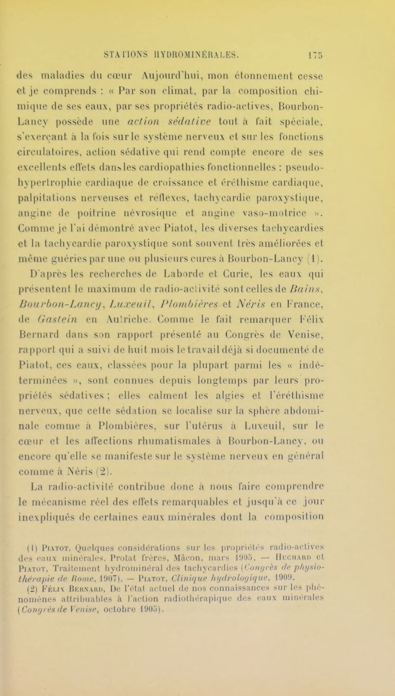 des maladies du cœur Aujourd'hui, mon étonnement cesse et je comprends : « Par son climat, par la composition chi- mique de ses eaux, par ses propriétés radio-actives, Bourbon- Lancy possède une action sédative tout à fait spéciale, s’exerçant à la fois sur le système nerveux et sur les fonctions circulatoires, action sédative qui rend compte encore de ses excellents effets dans les cardiopathies fonctionnelles : pseudo- hypertrophie cardiaque de croissance et éréthisme cardiaque, palpitations nerveuses et réflexes, tachycardie paroxystique, angine de poitrine névrosique et angine vaso-motrice ». Comme je l'ai démontré avec Piatot, les diverses tachycardies et la tachycardie paroxystique sont souvent très améliorées et même guéries par une ou plusieurs cures à Bourbon-Lancy (1). D'après les recherches de Laborde et Curie, les eaux qui présentent le maximum de radio-activité sont celles de /tains, Bourbon-Lancy, Luxeuil, Plombières et N cri s en France, de Gastein en Autriche. Comme le fait remarquer Félix Bernard dans son rapport présenté au Congrès de Venise, rapport qui a suivi de huit mois le travail déjà si documenté de Piatot, ces eaux, classées pour la plupart parmi les « indé- terminées », sont connues depuis longtemps par leurs pro- priétés sédatives; elles calment les algies et l’éréthisme nerveux, que cette sédation se localise sur la sphère abdomi- nale comme à Plombières, sur l’utérus à Luxeuil, sur le cœur et les affections rhumatismales à Bourbon-Lancy. ou encore qu'elle se manifeste sur le système nerveux en général comme à Néris (2). La radio-activité contribue donc à nous faire comprendre le mécanisme réel des effets remarquables et jusqu'à ce jour inexpliqués de certaines eaux minérales dont la composition (1) Piatot. Quelques considérations sur les propriétés radio-actives des eaux minérales. Protat frères, Mâcon, mars 1905. — IIuchard et Piatot, Traitement hydrominéral des tachycardies (Congrès île physio- thérapie de Home, 1907). — Piatot, Clinique h y écologique, 1909. (2) Félix Bernaud, De l’état actuel de nos connaissances sur les phé- nomènes attribuables à l’action radiothérapique des eaux minérales (Congrès de Venise, octobre 1905).