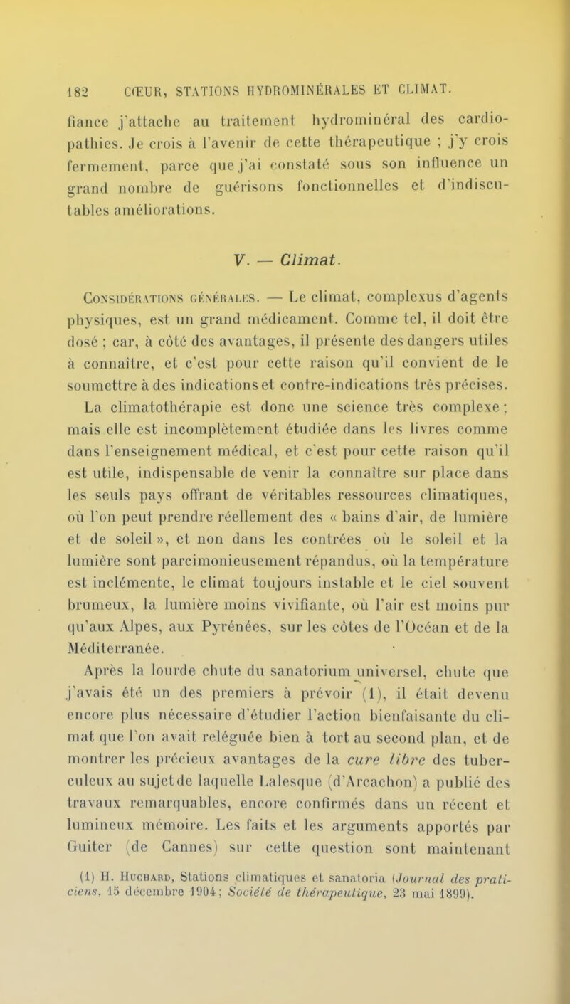 fiance j’attache au traitement hydrominéral des cardio- pathies. Je crois à l’avenir de cette thérapeutique ; j y crois fermement, parce que j’ai constaté sous son influence un grand nombre de guérisons fonctionnelles et d indiscu- tables améliorations. V. — Climat. Considérations générales. — Ce climat, complexus d'agents physiques, est un grand médicament. Comme tel, il doit être dosé ; car, à côté des avantages, il présente des dangers utiles à connaître, et c'est pour cette raison qu'il convient de le soumettre à des indications et contre-indications très précises. La climatothérapie est donc une science très complexe ; mais elle est incomplètement étudiée dans les livres comme dans l’enseignement médical, et c'est pour cette raison qu’il est utile, indispensable de venir la connaître sur place dans les seuls pays offrant de véritables ressources climatiques, où l’on peut prendre réellement des « bains d’air, de lumière et de soleil », et non dans les contrées où le soleil et la lumière sont parcimonieusement répandus, où la température est inclémente, le climat toujours instable et le ciel souvent brumeux, la lumière moins vivifiante, où l’air est moins pur qu’aux Alpes, aux Pyrénées, sur les côtes de l’Océan et de la Méditerranée. A p rès la lourde chute du sanatorium universel, chute que j'avais été un des premiers à prévoir (1), il était devenu encore plus nécessaire d’étudier l’action bienfaisante du cli- mat que l'on avait reléguée bien à tort au second plan, et de montrer les précieux avantages de la cure libre des tuber- culeux au sujetde laquelle Lalesque (d’Arcachon) a publié des travaux remarquables, encore confirmés dans un récent et lumineux mémoire. Les faits et les arguments apportés par Guiter (de Cannes) sur cette question sont maintenant (1) IL IIccharü, Stations climatiques et sanatoria (Journal des prati- ciens, la décembre 1904; Société de thérapeutique, 23 mai 1899).