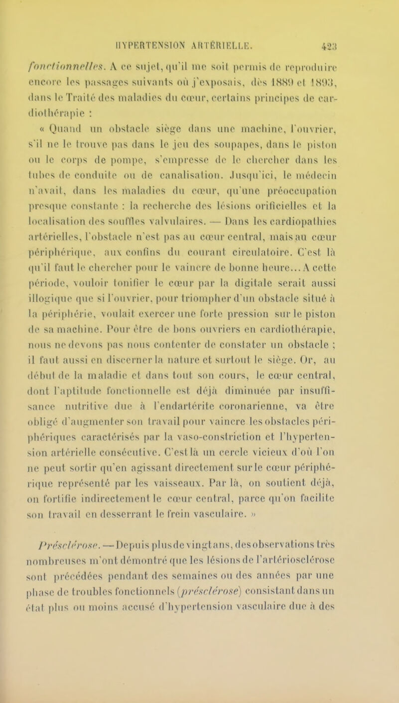 fonctionnel 1rs. A ce sujet, qu'il me soit permis de reproduire encore les passages suivants où j’exposais, dès 1889 et 1899, dans le Traité des maladies du cœur, certains principes de cnr- diolhorapie : « Quand un obstacle siège dans une machine, l'ouvrier, s'il ne le trouve pas dans le jeu des soupapes, dans le piston ou le corps de pompe, s’empresse de le chercher dans les tubes de conduite ou de canalisation. Jusqu'ici, le médecin n’avait, dans les maladies du cœur, qu'une préoccupation presque constante : la recherche des lésions orificielles et la localisation des souffles valvulaires. — Dans les cardiopathies artérielles, l'obstacle n'est pas au cœur central, mais au cœur périphérique, aux confins du courant circulatoire. C'est là qu'il faut le chercher pour le vaincre de bonne heure... A cette période, vouloir tonifier le cœur par la digitale serait aussi illogique que si l'ouvrier, pour triompher d'un obstacle situé à la périphérie, voulait exercer une forte pression sur le piston de sa machine. Pour être de bons ouvriers en cardiothérapie, nous ne devons pas nous contenter de constater un obstacle ; il faut aussi en discerner la nature et surtout le siège. Or, au début de la maladie et dans tout son cours, le cœur central, dont l'aptitude fonctionnelle est déjà diminuée par insuffi- sance nutritive due à l'endartérite coronarienne, va être obligé d'augmenter son travail pour vaincre les obstacles péri- phériques caractérisés par la vaso-conslriction et l’hyperten- sion artérielle consécutive. C’est là un cercle vicieux d’où l’on ne peut sortir qu’en agissant directement sur le cœur périphé- rique représenté par les vaisseaux. Par là, on soutient déjà, on fortifie indirectement le cœur central, parce qu'on facilite son travail en desserrant le frein vasculaire. » Présctfrose. —Depuis plus de vingt ans, des observations très nombreuses m'ont démontré que les lésions de l’artériosclérose sont précédées pendant des semaines ou des années par une phase de troubles fonctionnels {présclérose) consistant dans un état plus ou moins accusé d hypertension vasculaire due à des