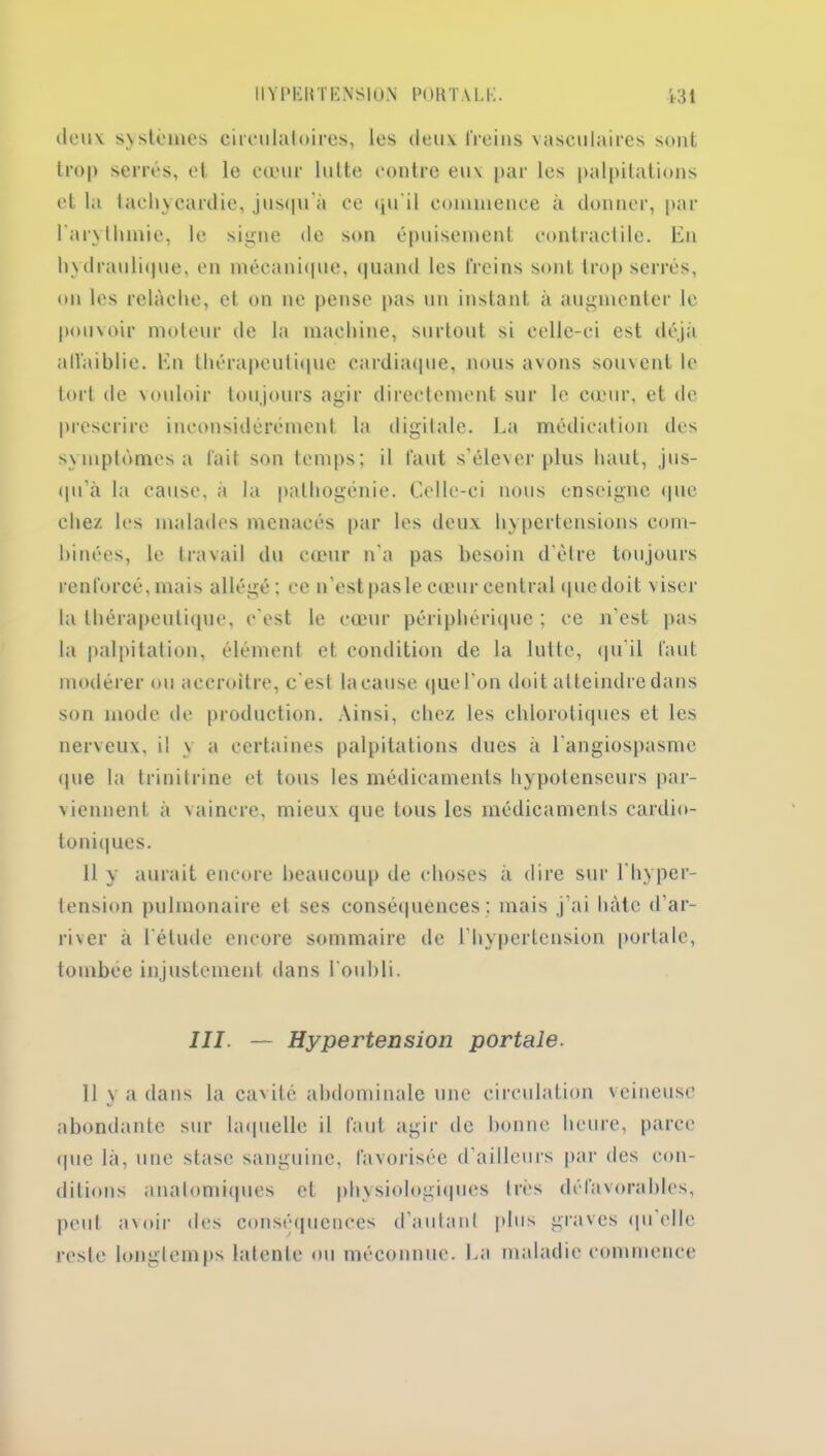 deux s>sternes circulatoires, les deux freins vasculaires sont trop serrés, et le cœur lutte contre eu\ par les palpitations et la tachycardie, jusqu'à ce qu'il commence à donner, par l'arythmie, le signe de son épuisement contractile. En hydraulique, en mécanique, quand les freins sont trop serrés, on les relâche, et on ne pense pas un instant à augmenter le pouvoir moteur de la machine, surtout si celle-ci est déjà affaiblie. En thérapeutique cardiaque, nous avons souvent le tort de vouloir toujours agir directement sur le cœur, et de prescrire inconsidérément la digitale. La médication des symptômes a fait son temps; il faut s’élever plus haut, jus- qu’à la cause, à la pathogénie. Celle-ci nous enseigne que chez les malades menacés par les deux hypertensions com- binées, le travail du cœur n’a pas besoin d’ètre toujours renforcé,mais allégé; ce n’est pas le cœur central <| ne doit viser la thérapeutique, c’est le cœur périphérique ; ce n’est pas la palpitation, élément et condition de la lutte, qu’il faut modérer ou accroître, c'est la cause que l'on doit atteindre dans son mode de production. Ainsi, chez les chlorotiques et les nerveux, il \ a certaines palpitations dues à l'angiospasme que la t ri n i t ri ne et tous les médicaments hypotenseurs par- viennent à vaincre, mieux que tous les médicaments cardio- toniques. 11 y aurait encore beaucoup de choses à dire sur l’hyper- tension pulmonaire et ses conséquences; mais j’ai hâte d’ar- river à l'étude encore sommaire de l’hypertension porlale, tombée injustement dans l'oubli. III. — Hypertension portale. 11 va dans la ca'ilé abdominale une circulation veineuse abondante sur laquelle il faut agir de bonne heure, parce • pie là, une stase sanguine, favorisée d’ailleurs par des con- ditions anatomiques et physiologiques très défavorables, peut avoir des conséquences d'autant plus graves qu elle reste longtemps latente ou méconnue. La maladie commence