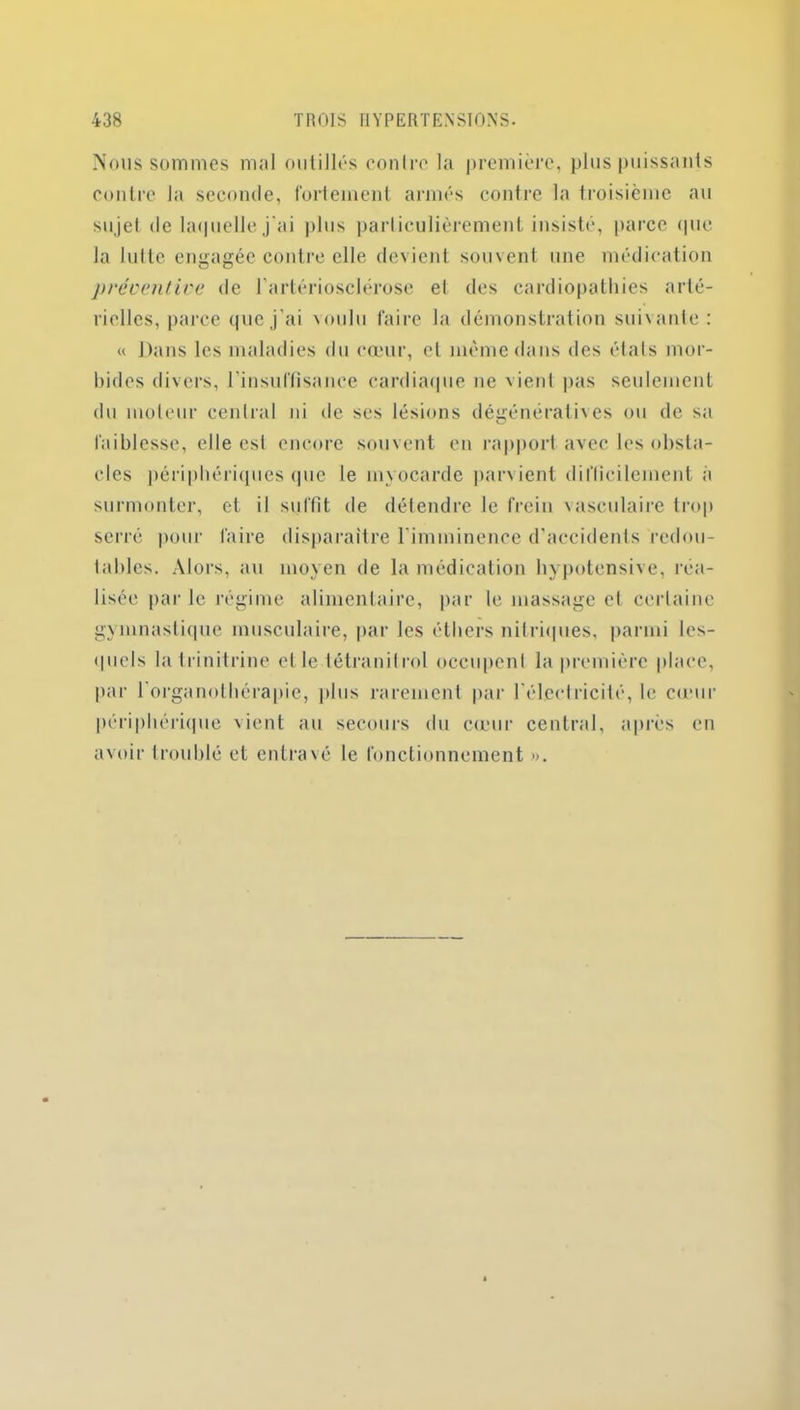 Nous sommes mal outillés contre la première, plus puissants contre la seconde, fortement armés contre la troisième au sujet de laquelle j'ai plus particulièrement insisté, parce (pie la lutte engagée contre elle devient souvent une médication préventive de l’artériosclérose el des cardiopathies arté- rielles, parce que j'ai voulu faire la démonstration suivante: « Dans les maladies du cœur, et même dans des états mor- bides divers, l'insuffisance cardiaque ne vient pas seulement du moteur central ni de ses lésions dégénératives ou de sa faiblesse, elle est encore souvent en rapport avec les obsta- cles périphériques que le myocarde parvient difficilement a surmonter, et il suffit de détendre le frein vasculaire trop serré pour faire disparaître l'imminence d'accidents redou- tables. Alors, au moyen de la médication hypotensive, réa- lisée parle régime alimentaire, par le massage et certaine gymnastique musculaire, par les éthers nitriques, parmi les- quels la I rinitrine el le tétranilrol occupent la première place, par l organothérapie, plus rarement par l'électricité, le cœur périphérique vient au secours du cœur central, après en avoir troublé et entravé le fonctionnement ».