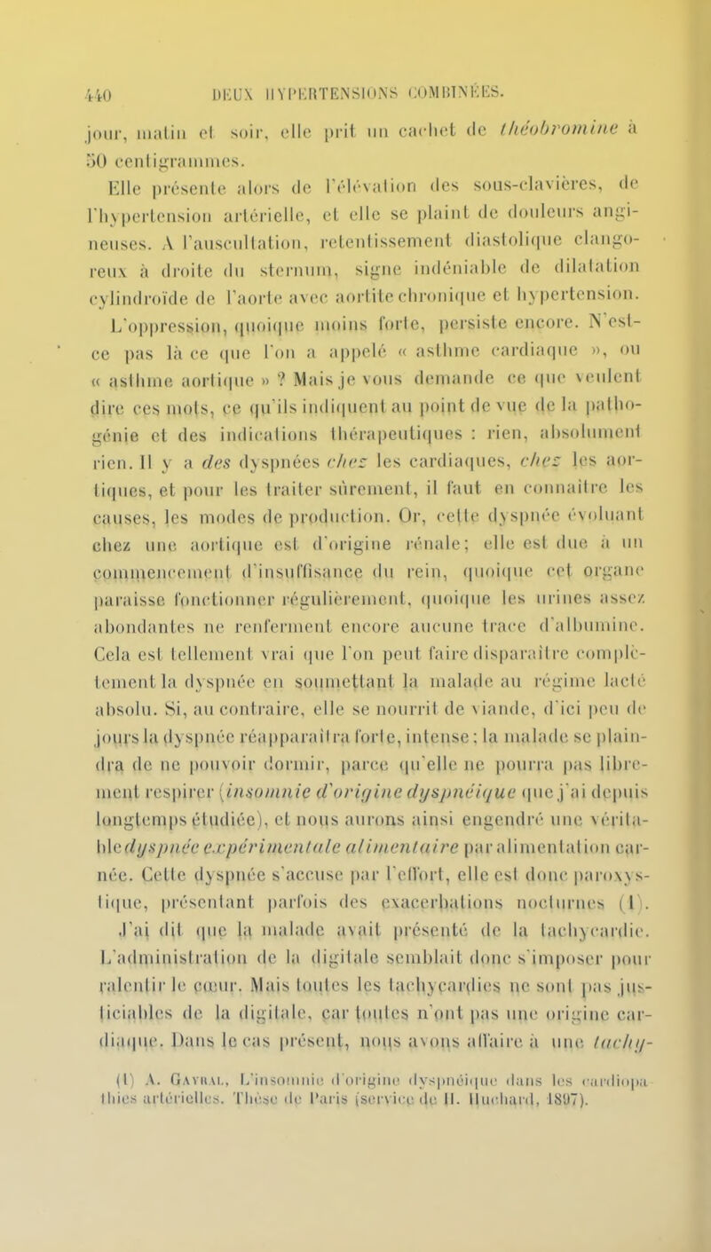 jour, malin cl soir, elle prit un cachet de theobromine à 50 centigrammes. Elle présente alors de l'élévation des sous-clavières, de l'hypertension artérielle, cl elle se plaint de douleurs angi- neuses. A l’auscultation, retentissement diastolique clango- reux à droite du sternum, signe indéniable de dilatation cylindroïde de l’aorte avec aortite chronique et hypertension. L'oppression, quoique moins forte, persiste encore. N est- ce pas là ce que l’on a appelé « asthme cardiaque », ou « asthme aortique » ? Mais je vous demande ce que \ cillent dire ces mots, ce qu ils indiquent au point de vue de la patho- génie et des indications thérapeutiques : rien, absolument rien. Il y a des dyspnées chez les cardiaques, chez les aor- tiques, et pour les traiter sûrement, il faut en connaître les causes, les modes de production. Or, celte dyspnée évoluant chez une aortique est d'origine rénale; elle est due a un commencement d'insuffisance du rein, quoique cet organe paraisse fonctionner régulièrement, quoique les urines assez abondantes ne renferment encore aucune trace d albumine. Cela est tellement vrai que l’on peut faire disparaître complè- tement la dyspnée en soumettant la malade au régime lacté absolu. Si, au contraire, elle se nourrit de viande, d'ici peu de jours la dyspnée réapparaîtra forte, intense : la malade se plain- dra de ne pouvoir dormir, parce qu'elle ne pourra pas libre- ment respirer (insomnie d'origine dyspnéique que j'ai depu is longtemps étudiée), et nous aurons ainsi engendré une vérita- ble c/ys/m ce expérimentale alimentaire par alimentai ion car- née. Cette dyspnée s’accuse par l'effort, elle est donc paroxys- tique, présentant parfois des exacerbations nocturnes (1). J’ai dit que la malade avait présenté de la tachycardie. L'administration de la digitale semblait donc s'imposer pour ralentir le cœur. Mais toutes les tachycardies ne sont pas jus- ticiables de la digitale, par toutes n'ont pas une origine car- diaque. Dans le cas présent, nous avons affaire à une lachy- (l) A. Gaviiai., L’insomnie d’origine dyspnéique dans les cardiopa lliies artérielles. Thèse dp Paris (service de II. lluehard, 1807).