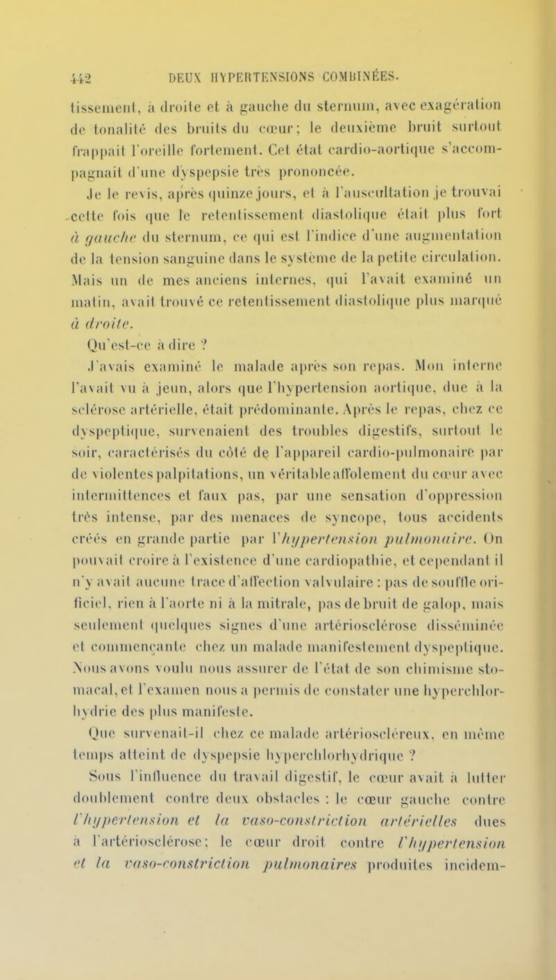 tissemenl, à droite et à gauche du sternum, avec exagération de tonalité des bruits du cœur; le deuxième bruit surtout frappait l'oreille fortement. Cet état cardio-aortique s’accom- pagnait d une dyspepsie très prononcée. Je le revis, après quinze jours, et à l’auscultation je trouvai celte fois que le retentissement diastolique était plus fort à gauche du sternum, ce qui est l'indice d’une augmentation de la tension sanguine dans le système de la petite circulation. Mais un de mes anciens internes, qui l’avait examiné un matin, avait trouvé ce retentissement diastolique plus marqué à droite. Qu’est-ce à dire ? J'avais examiné le malade après son repas. Mon interne l'avait vu à jeun, alors que l’hypertension aortique, duc à la sclérose artérielle, était prédominante. Après le repas, chez ce dyspeptique, survenaient des troubles digestifs, surtout le soir, caractérisés du côté de l'appareil cardio-pulmonaire par de violentes palpitations, un véritableaffolement du cœur avec intermittences et faux pas, par une sensation d’oppression très intense, par des menaces de syncope, tous accidents créés en grande partie par l'hypertension pulmonaire. On pouvait croire à l’existence d'une cardiopathie, et cependant il n'y avait aucune trace d’affection valvulaire : pas de souffle ori- ficiel, rien à l'aorte ni à la mitrale, pas de bruit de galop, mais seulement quelques signes d’une artériosclérose disséminée et commençante chez un malade manifestement dyspeptique. .Nous avons voulu nous assurer de l’état de son chimisme sto- macal, et l’examen nous a permis de constater une hyperchlor- hydrie des plus manifeste. Que survenait-il chez ce malade artérioscléreux, en meme temps atteint de dyspepsie hyperchlorhydrique ? Sous 1’inlluence du travail digestif, le cœur avait à lutter doublement contre deux obstacles : le cœur gauche contre l'hypertension et la vaso-conslriction artérielles dues a l'artériosclérose; le cœur droit contre l'hypertension et la vaso-constriction pulmonaires produites incidem-