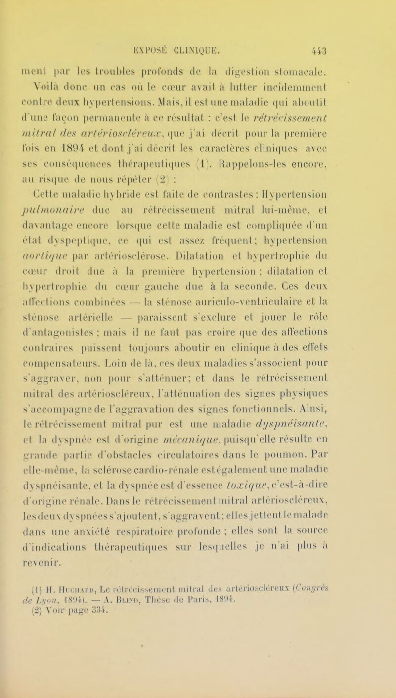 nient par les troubles profonds de la digestion stomacale. Voilà donc un cas ou le cœur avail à lutter incidemment contre deux hy pertensions. Mais, il est une maladie qui aboutit d'une façon permanente à ce résultat : c’est le rétrécissement mitral des arlérioseléreux, que j'ai décrit pour la première fois en 1894 et dont j'ai décrit les caractères cliniques avec ses conséquences thérapeutiques IL Kappelons-les encore, au risque de nous répéter (2 : Cette maladie hybride est faite de contrastes: Hypertension pulmonaire duc au rétrécissement mitral lui-mème, et davantage encore lorsque cette maladie est compliquée d'un étal dyspeptique, ce qui est assez fréquent; hypertension aorlif/ue par artériosclérose. Dilatation et hypertrophie du cœur droit due a la première hypertension; dilatation et hypertrophie du cœur gauche due à la seconde. Ces deux alfeetions combinées — la sténose auriculo-ventriculaire et la sténose artérielle — paraissent s'exclure et jouer le rôle d’antagonistes : mais il ne faut pas croire que des alfeetions contraires puissent toujours aboutir en clinique à des effets compensateurs. Loin de la. ces deux maladies s’associent pour s'aggraver, non pour s'atténuer; et dans le rétrécissement mitral des arlérioseléreux, l'atténuation des signes physiques s'accompagne de l'aggravation des signes fonctionnels. Ainsi, le rétrécissement mitral pur est une maladie dyspnéisante, et la dyspnée est d'origine mécanit/ue, puisqu’elle résulte en grande partie d’obstacles circulatoires dans le poumon. Par elle-même, la sclérose cardio-rénale est également une maladie dy spnéisante, et la dy spnée est d'essence toxique, c’est-à-dire d'origine rénale. Dans le rétrécissement mitral arlérioseléreux, lesdeux dy spnées s’ajoutent, s'aggravent; elles jettent le malade dans une anxiété respiratoire profonde ; elles sont la source d'indications thérapeutiques sur lesquelles je n ai plus a revenir. (1) II. Ili (.haiU), Le rétrécissement mitral des arlérioseléreux [Congrès (le Lyon, 181)4). —A. Bu.xo, Thèse do Paris, 1894. (2) Voir page 334.