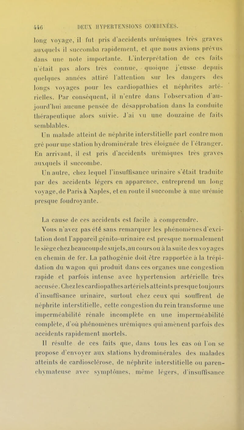 Ion!*- voyage, il lut pris d’accidents urémiques 1res graves auxquels il succomba rapidement, cl que nous avions prévus dans une note importante. L interprétation de ces faits n’était pas alors très connue, quoique j’eusse depuis quelques années attiré l’attention sur les dangers des longs voyages pour les cardiopathies et néphrites arté- rielles. Par conséquent, il n’entre dans 1 observation d au- jourd’hui aucune pensée de désapprobation dans la conduite thérapeutique alors suivie. J’ai vu une douzaine de faits semblables. Un malade atteint de néphrite interstitielle part contre mon gré pourunestation hydrominérale très éloignée de l’étranger. Ln arrivant, il est pris d’accidents urémiques très graves auxquels il succombe. Un autre, chez lequel l’insuffisance urinaire s’était traduite par des accidents légers en apparence, entreprend un long voyage, de Paris à Naples, eten route il succombe à une urémie presque foudroyante. La cause de ces accidents est facile à comprendre. Vous n’avez pas été sans remarquer les phénomènes d’exci- tation dont l’appareil génito-urinaire est presque normalement le siègechezbeaucoupdesujets,au coursou à la suite des voyages en chemin de fer. La pathogénie doit être rapportée à la trépi- dation du wagon qui produit dans ces organes une congestion rapide et parfois intense avec hypertension artérielle très accusée. Chez les cardiopathes artériels atteints presque toujours d’insuffisance urinaire, surtout chez ceux qui souffrent de néphrite interstitielle, cette congestion du rein transforme une imperméabilité rénale incomplète en une imperméabilité complète, d’où phénomènes urémiques qui amènent parfois des accidents rapidement mortels. Il résulte de ces faits que, dans tous les cas où l'on se propose d’envoyer aux stations hydrominérales des malades atteints de cardiosclérose, de néphrite interstitielle ou paren- chymateuse avec symptômes, même légers, d'insuffisance