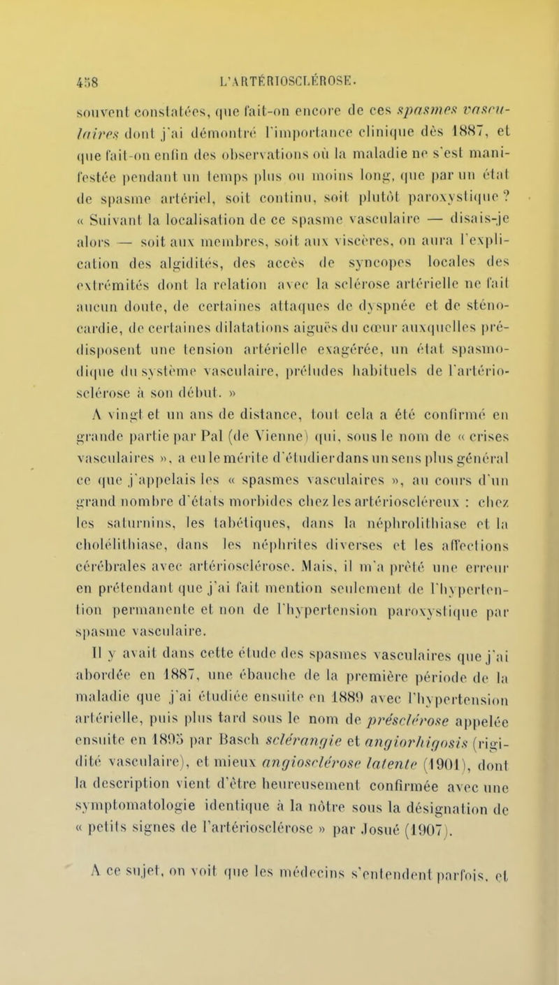 souvent constatées, <|iie fait-on encore de ces spasmes vascu- laires dont j’ai démontré l’importance clinique dès 1887, et (pie fait-on enfin des observations où la maladie ne s est mani- festée pendant un temps plus ou moins long, que parmi état de spasme artériel, soit continu, soiI plutôt paroxystique ? « Suivant la localisation de ce spasme vasculaire — disais-je alors — soit aux membres, soit aux viscères, on aura 1 expli- cation des algidités, des accès de syncopes locales des extrémités dont la relation avec la sclérose artérielle ne fait aucun doute, de certaines attaques de dyspnée et de sténo- cardie, de certaines dilatations aiguës du cœur auxquelles pré- disposent une tension artérielle exagérée, un état spasmo- dique du système vasculaire, préludes habituels de l’artério- sclérose à son début. » A vingt et un ans de distance, toul cela a été confirmé en grande partie par Pal (de Vienne) qui, sous le nom de «crises vasculaires », a eu le mérite d’étudierdans unsens plus général ce (pie j'appelais les « spasmes vasculaires », an cours d'un grand nombre d'états morbides chez les artérioscléreux : chez les saturnins, les tabétiques, dans la néphrolithiase et la cholélithiase, dans les néphrites diverses et les affections cérébrales avec artériosclérose. Mais, il m'a prêté une erreur en prétendant que j'ai fait mention seulement de l'hvpcrten- Iion permanente et non de l’hypertension paroxystique par spasme vasculaire. Il y avait dans cette étude des spasmes vasculaires que j'ai abordée en 1887, une ébauche de la première période de la maladie que j'ai étudiée ensuite en 1889 avec l’hypertension artérielle, puis plus tard sous le nom de présclérose appelée ensuite en 1895 par Basch sclérangie et angiorhigosis (ri<>i- dité vasculaire), et mieux angiosrlérosc latente (1901), dont la description vient d’ètre heureusement confirmée avec une symptomatologie identique à la nôtre sous la désignation de « petits signes de l'artériosclérose » par .losué (1907). A ce sujet, on voit que les médecins s’entendent parfois, et