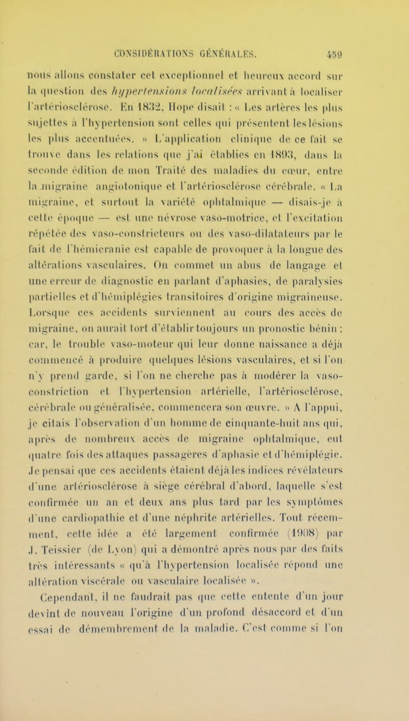 lions allons constater cct exceptionnel et heureux accord sur la question des hypertension.* localisées arrivant à localiser l'artériosclérose. En 1832, Hope disait : « Les artères les plus sujettes à l’hypertension sont celles qui présentent les lésions les plus accentuées. » L'application clinique de ce fait se trouve dans les relations que j'ai établies en 1893, dans la seconde édition de mon Traité des maladies du cœur, entre la .migraine angiotonique et l'artériosclérose cérébrale. « La migraine, et surtout la variété ophtalmique — disais-je à celte époque — est une névrose vaso-motrice, et l'excitation répétée des vaso-constricteurs ou des vaso-dilatateurs par le fait de l'hémicranie est capable de provoquera la longue des altérations vasculaires. On commet un abus de langage et une erreur de diagnostic en parlant d'aphasies, de paralysies partielles et d'hémiplégies transitoires d'origine migraineuse. Lorsque ces accidents surviennent au cours des accès de migraine, on aurait tort d’établir toujours un pronostic bénin: car, le trouble vaso-moteur qui leur donne naissance a déjà commencé à produire quelques lésions vasculaires, et si l'on n'\ prend garde, si l'on ne cherche pas à modérer la vaso- constriction et l'hypertension artérielle, l’artériosclérose, cérébrale ou généralisée, commencera son œuvre. » A l'appui, je citais l’observation d'un homme de cinquante-huit ans qui, après de nombreux accès de migraine ophtalmique, eut quatre fois des attaques passagères d'aphasie et d'hémiplégie, dépensai que ces accidents étaient déjà les indices révélateurs d'une artériosclérose à siège cérébral d’abord, laquelle s'est confirmée un an et deux ans plus tard par les symptômes d'une cardiopathie et d'une néphrite artérielles. Tout récem- ment, cette idée a été largement confirmée (191)8) par J. Teissier (de L\on) qui a démontré après nous par des faits très intéressants « qu'à l’hypertension localisée répond une altération viscérale ou vasculaire localisée ». Cependant, il ne faudrait pas que cette entente d'un jour devint de nouveau l'origine d’un profond désaccord et d'un essai de démembrement de la maladie. C’est comme si l’on