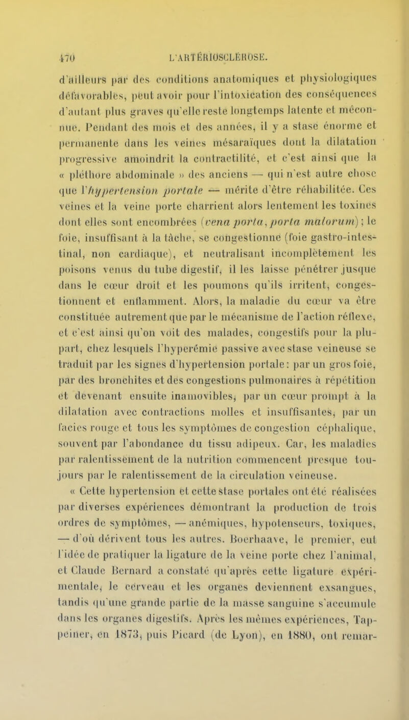 d'ailleurs par des conditions anatomiques et physiologiques défavorables, peut avoir pour l'intoxication des conséquences d’autant plus graves qu’elle reste longtemps latente cl mécon- nue. Pendant des mois et des années, il y a stase énorme et permanente dans les veines mésaraïques dont la dilatation progressive amoindrit la contractilité, et c'est ainsi (pie la « pléthore abdominale » des anciens — qui n'est autre chose <pie Y hypertension portale — mérite d’être réhabilitée. Ces veines et la veine porte charrient alors lentement les toxines dont elles sont encombrées (vena porta, porta malorum)\ le foie, insuffisant à la tâche, se congestionné (foie gastro-intes- tinal, non cardiaque), et neutralisant incomplètement les poisons venus du tube digestif, il les laisse pénétrer jusque dans le cœur droit et les poumons qu’ils irritent, conges- tionnent et enflamment. Alors, la maladie du cœur va être constituée autrement (pie par le mécanisme de l’action réflexe, et e'est ainsi qu’on voit des malades, congestifs pour la plu- part, chez, lesquels l’hyperémie passive avec stase veineuse se traduit par les signes d'hypertension portale: par un gros foie, par des bronchites et des congestions pulmonaires à répétition et devenant ensuite inamovibles, par un cœur prompt à la dilatation avec contractions molles et insuffisantes, par un faciès rouge et tous les symptômes de congestion céphalique, souvent par l’abondance du tissu adipeux. Car, les maladies par ralentissement de la nutrition commencent presque tou- jours par le ralentissement de la circulation veineuse. « Cette hypertension et cette stase portâtes ont été réalisées par diverses expériences démontrant la production de trois ordres de symptômes, —anémiques, hypotenseurs, toxiques, — d où dérivent tous les autres. Boerhaave, le premier, eut I idée de pratiquer la ligature de la veine porte chez l’animal, et Claude Bernard a constaté qu’aprës cette ligature expéri- mentale, le cerveau et les organes deviennent exsangues, tandis <pi une grande partie de la masse sanguine s'accumule dans les organes digestifs. Après les mêmes expériences, Tap- peiner, en 1 <S73, puis Picard (de Lyon), en 1880, ont remar-