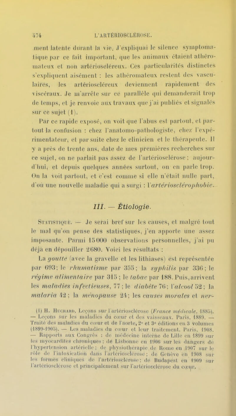 menl Jatcnle durant la vie. .l'expliquai le silence symptoma- tique par ce lait important, (pie les animaux étaient athéro- mateux et non arlérioseléreux. Ces particularités distinctes s’expliquent aisément : les athéromateux restent des vascu- laires, les arlérioseléreux deviennent rapidement des viscéraux, .le m'arrête sur ce parallèle qui demanderait trop de temps, et je renvoie aux travaux que j'ai publiés et signalés sur ce sujet (1). Par ce rapide exposé, on voit que 1 abus esl partout, et par- tout la confusion : chez l'anatomo-pathologiste, chez l'expé- rimentateur, et par suite chez le clinicien et le thérapeute. Il y a près de trente ans, date de mes premières recherches sur ce sujet, on ne parlait pas assez de l’artériosclérose; aujour- d'hui, et depuis quelques années surtout, on en parle trop. On la Voit partout, et c’est comme si elle n’était nulle part, d’où une nouvelle maladie qui a surgi ; Yartériosclérophobie. III. — Étiologie. Statistique. — Je serai bref sur les causes, el malgré tout le mal (pi on pense des statistiques, j’en apporte une assez imposante. Parmi 15000 observations personnelles, j’ai pu déjà en dépouiller 4080. Voici les résultats : La goutte (avec la gravelle et les lithiases) esl représentée par 093; le rhumatisme par 355; la syphilis par 330; le régime alimentaire par 315 ; le tabac par 188. Puis,arrivent les maladies infectieuses, 77 ; le diabète 70; Y alcool 54 ; la malaria 44 ; la ménopause 41 ; les causés morales et ner- (1) II. Hucmaiu), Leçons sur l'artériosclérose (France médicale, 1885). — Leçons sur les maladies du cœur et des vaisseaux. Paris, 4880. — Traité dos maladies du cœur et de l’aorte, 2° et 3° éditions en 3 volumes (1899-1903). — Los maladies du cœur et leur traitement. Paris, 1908. — Rapports aux Congrès : de médecine interne de Lille en 1899 sur les myocardites chroniques; de Lisbonne en l'Joti sur les dangers de l'hypertension artérielle; de physiothérapie du Home en 1907 sur le rôle de l'intoxication dans 1 artériosclérose ; de Genève en 1908 sur les formes cliniques de l'artériosclérose; de Budapest en 1909 sur l'artériosclérose et principalement sur l'artériosclérose du cœur.