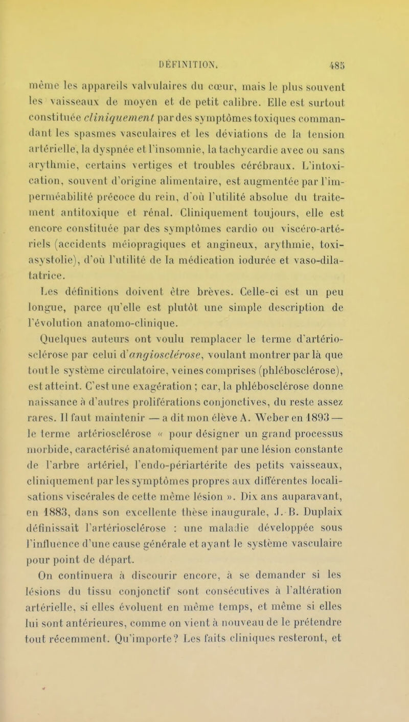 même les appareils valvulaires du cœur, mais le plus souvent les vaisseaux de moyen et de petit calibre. Elle est surtout constituée clin iquement par des symptômes toxiques comman- dant les spasmes vasculaires et les déviations de la tension artérielle, la dyspnée et l'insomnie, la tachycardie avec ou sans arythmie, certains vertiges et troubles cérébraux. L’intoxi- cation, souvent d’origine alimentaire, est augmentée par l’im- perméabilité précoce du rein, d'où l’utilité absolue du traite- ment antitoxique et rénal. Cliniquement toujours, elle est encore constituée par des symptômes cardio ou viscéro-arté- riels (accidents méiopragiques et angineux, arythmie, toxi- asystolie), d'où l’utilité de la médication iodurée et vaso-dila- tatrice. Les définitions doivent être brèves. Celle-ci est un peu longue, parce qu'elle est plutôt une simple description de l'évolution anatomo-clinique. Quelques auteurs ont voulu remplacer le terme d’artério- sclérose par celui d angioscle'rose, voulant montrer par là que tout le système circulatoire, veines comprises (phlébosclérose), est atteint. C’est une exagération ; car, la phlébosclérose donne naissance à d’autres proliférations conjonctives, du reste assez rares. Il faut maintenir — a dit mon élève A. Weber en 1893 — le terme artériosclérose « pour désigner un grand processus morbide, caractérisé anatomiquement par une lésion constante de l'arbre artériel, l’endo-périartérite des petits vaisseaux, cliniquement par les symptômes propres aux différentes locali- sations viscérales de cette même lésion ». Dix ans auparavant, en 1883, dans son excellente thèse inaugurale, .1. B. Duplaix définissait l’artériosclérose : une maladie développée sous l’influence d’une cause générale et ayant le système vasculaire pour point de départ. On continuera à discourir encore, à se demander si les lésions du tissu conjonctif sont consécutives à l’altération artérielle, si elles évoluent en même temps, et même si elles lui sont antérieures, comme on vient à nouveau de le prétendre tout récemment. Qu’importe? Les faits cliniques resteront, et