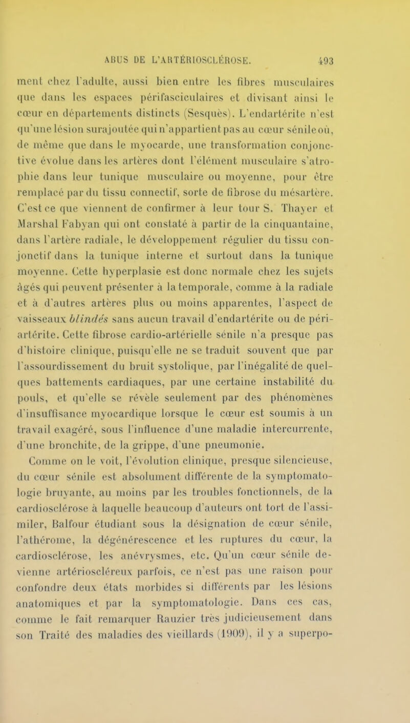 ment chez l’adulte, aussi bien entre les fibres musculaires que dans les espaces périfasciculaires et divisant ainsi le cœur en départements distincts (Sesquès). L’endarlérite n'est qu’une lésion surajoutée qui n’appartient pas au cœur sénileoù, de même que dans le myocarde, une transformation conjonc- tive évolue dans les artères dont l’élément musculaire s’atro- phie dans leur tunique musculaire ou moyenne, pour être remplacé par du tissu connectif, sorte de fibrose du mésartere. C’est ce que viennent de confirmer à leur tour S. Thayer et Marshal Fabyan qui ont constaté à partir de la cinquantaine, dans l’artère radiale, le développement régulier du tissu con- jonctif dans la tunique interne et surtout dans la tunique moyenne. Cette hyperplasie est donc normale chez les sujets âgés qui peuvent présenter à la temporale, comme à la radiale et à d’autres artères plus ou moins apparentes, l’aspect de vaisseaux blindés sans aucun travail d’endartérite ou de péri- artérite. Cette fibrose cardio-artérielle senile n’a presque pas d’histoire clinique, puisqu’elle ne se traduit souvent que par l’assourdissement du bruit systolique, par l’inégalité de quel- ques battements cardiaques, par une certaine instabilité du pouls, et qu’elle se révèle seulement par des phénomènes d'insuffisance myocardique lorsque le cœur est soumis à un travail exagéré, sous l'influence d’une maladie intercurrente, d’une bronchite, de la grippe, d’une pneumonie. Comme on le voit, l’évolution clinique, presque silencieuse, du cœur sénile est absolument différente de la symptomato- logie bruyante, au moins par les troubles fonctionnels, de la cardiosclérose à laquelle beaucoup d’auteurs ont tort de l’assi- miler, Balfour étudiant sous la désignation de cœur sénile, l’athérome, la dégénérescence et les ruptures du cœur, la cardiosclérose, les anévrysmes, etc. Qu’un cœur sénile de- vienne artérioscléreux parfois, ce n’est pas une raison pour confondre deux états morbides si différents par les lésions anatomiques et par la symptomatologie. Dans ces cas, comme le fait remarquer Rauzier très judicieusement dans son Traité des maladies des vieillards (1909), il y a superpo-